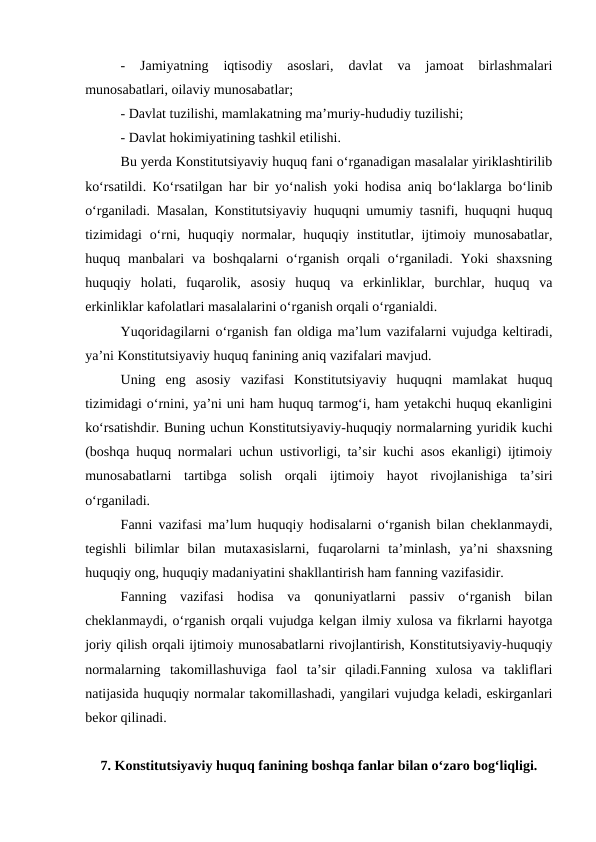 -  Jamiyatning  iqtisodiy  asoslari,  davlat  va  jamoat  birlashmalari
munosabatlari, oilaviy munosabatlar;
- Davlat tuzilishi, mamlakatning ma’muriy-hududiy tuzilishi;
- Davlat hokimiyatining tashkil etilishi.
Bu yerda Konstitutsiyaviy huquq fani o‘rganadigan masalalar yiriklashtirilib
ko‘rsatildi. Ko‘rsatilgan har bir yo‘nalish yoki hodisa aniq bo‘laklarga bo‘linib
o‘rganiladi. Masalan, Konstitutsiyaviy huquqni umumiy tasnifi, huquqni huquq
tizimidagi  o‘rni, huquqiy normalar, huquqiy institutlar, ijtimoiy munosabatlar,
huquq  manbalari  va  boshqalarni  o‘rganish  orqali  o‘rganiladi.  Yoki  shaxsning
huquqiy  holati,  fuqarolik,  asosiy  huquq  va  erkinliklar,  burchlar,  huquq  va
erkinliklar kafolatlari masalalarini o‘rganish orqali o‘rganialdi.
Yuqoridagilarni o‘rganish fan oldiga ma’lum vazifalarni vujudga keltiradi,
ya’ni Konstitutsiyaviy huquq fanining aniq vazifalari mavjud.
Uning  eng  asosiy  vazifasi  Konstitutsiyaviy  huquqni  mamlakat  huquq
tizimidagi o‘rnini, ya’ni uni ham huquq tarmog‘i, ham yetakchi huquq ekanligini
ko‘rsatishdir. Buning uchun Konstitutsiyaviy-huquqiy normalarning yuridik kuchi
(boshqa huquq normalari uchun ustivorligi, ta’sir kuchi asos ekanligi) ijtimoiy
munosabatlarni  tartibga  solish  orqali  ijtimoiy  hayot  rivojlanishiga  ta’siri
o‘rganiladi. 
Fanni vazifasi ma’lum huquqiy hodisalarni o‘rganish bilan cheklanmaydi,
tegishli  bilimlar  bilan  mutaxasislarni,  fuqarolarni  ta’minlash,  ya’ni  shaxsning
huquqiy ong, huquqiy madaniyatini shakllantirish ham fanning vazifasidir. 
Fanning  vazifasi  hodisa  va  qonuniyatlarni  passiv  o‘rganish  bilan
cheklanmaydi, o‘rganish orqali vujudga kelgan ilmiy xulosa va fikrlarni hayotga
joriy qilish orqali ijtimoiy munosabatlarni rivojlantirish, Konstitutsiyaviy-huquqiy
normalarning  takomillashuviga  faol  ta’sir  qiladi.Fanning  xulosa  va  takliflari
natijasida huquqiy normalar takomillashadi, yangilari vujudga keladi, eskirganlari
bekor qilinadi.
7. Konstitutsiyaviy huquq fanining boshqa fanlar bilan o‘zaro bog‘liqligi.
