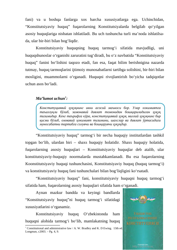 fani)  va  u  boshqa  fanlarga  xos  barcha  xususiyatlarga  ega.  Uchinchidan,
“Konstitutsiyaviy  huquq”  fuqarolarning  Konstitutsiyalarda  belgilab  qo‘yilgan
asosiy huquqlariga nisbatan ishlatiladi. Bu uch tushuncha turli ma’noda ishlatilsa-
da, ular bir-biri bilan bog‘liqdir.
Konstitutsiyaviy  huquqning  huquq  tarmog‘i  sifatida  mavjudligi,  uni
huquqshunoslar o‘rganishi zaruratini tug‘diradi, bu o‘z navbatida “Konstitutsiyaviy
huquq” fanini bo‘lishini taqozo etadi, fan esa, faqat bilim berishnigina nazarda
tutmay, huquq tarmoqlarini ijtimoiy munosabatlarni tartibga solishini, bir-biri bilan
mosligini, muammolarni o‘rganadi. Huquqni rivojlantirish bo‘yicha tadqiqotlar
uchun asos bo‘ladi.
Ma’lumot uchun1:
“Konstitutsiyaviy huquq” tarmog‘i bir necha huquqiy institutlardan tashkil
topgan bo‘lib, ulardan biri – shaxs huquqiy holatidir. Shaxs huquqiy holatida,
fuqarolarning  asosiy  huquqlari  –  Konstitutsiyaviy  huquqlar  deb  atalib,  ular
konstitutsiyaviy-huquqiy  noormalarda  mustahkamlanadi.  Bu  esa  fuqarolarning
Koonstitutsiyaviy huquqi tushunchasini, Konstitutsiyaviy huquq (huquq tarmog‘i)
va konstitutsiyaviy huquq fani tushunchalari bilan bog‘liqligini ko‘rsatadi.
“Konstitutsiyaviy  huquq”  fani,  konstitutsiyaviy  huquqni  huquq  tarmog‘i
sifatida ham, fuqarolarning asosiy huquqlari sifatida ham o‘rganadi.
Aynan  mazkur  bandda  va  keyingi  bandlarda
“Konstitutsiyaviy  huquq”ni  huquq  tarmog‘i  sifatidagi
xususiyatlarini o‘rganamiz.
Konstitutsiyaviy  huquq  O‘zbekistonda  ham
huquqni alohida tarmog‘i bo‘lib, mamlakatning huquq
1 Constitutional and administrative law / A. W. Bradley and K. D Ewing.  13th ed. Harlow, England ; New York: 
Longman, c2003. – Рg. 4, 9.
Конституциявий  ҳуқуқнинг  икки  асосий  маъноси  бор.  Улар  хокимиятга
таъаллуқли  бўлиб,  замонавий  давлат  томонидан  бошқариладиган  ҳуқуқ
тизимидир. Кенг таърифга кўра, конституциявий ҳуқуқ миллий ҳуқуқнинг бир
қисми бўлиб, оммавий ҳокимият тизимини, шаxслар ва давлат ўртасидаги
муносабатни тартибга солувчи ва бошқарувчи ҳуқуқдир.
