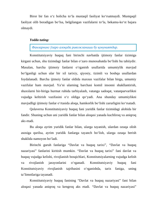 Biror bir fan o‘z holicha to‘la mustaqil faoliyat ko‘rsatmaydi. Mustqaqil
faoliyat olib boradigan bo‘lsa, belgilangan vazifalarni to‘la, bekamu-ko‘st bajara
olmaydi.
Yodda tuting:
Konstitutsiyaviy  huquq  fani  birinchi  navbatda  ijtimoiy  fanlar  tizimiga
kirgani uchun, shu tizimdagi fanlar bilan o‘zaro munosabatda bo‘lishi bu tabiiydir.
Masalan,  barcha  ijtimoiy  fanlarni  o‘rganish  usullarida  umumiylik  mavjud
bo‘lganligi  uchun  ular  bir  xil  tarixiy,  qiyosiy,  tizimli  va  boshqa  usullardan
foydalanadi. Barcha ijtmoiy fanlar oldida maxsus vazifalar bilan birga, umumiy
vazifalar  ham  mavjud.  Ya’ni  ularning  barchasi  komil  insonni  shakllantirish,
shaxslarni bir-biriga hurmat ruhida tarbiyalash, vatanga sadoqat, vatanparvarlikni
vujudga  keltirish  vazifasini  o‘z  oldiga  qo‘yadi.  Ana  shunday  umumiylikni
mavjudligi ijtimoiy fanlar o‘rtasida aloqa, hamkorlik bo‘lishi zarurligini ko‘rsatadi.
Qolaversa Konstitutsiyaviy huquq fani yuridik fanlar tizimidagi alohida bir
fandir. Shuning uchun uni yuridik fanlar bilan aloqasi yanada kuchliroq va aniqroq
aks etadi.
Bu aloqa ayrim yuridik fanlar bilan, ularga tayanish, ulardan ozuqa olish
asosiga  qurilsa,  ayrim  yuridik  fanlarga  tayanch  bo‘lish,  ularga  ozuqa  berish
shaklida namoyon bo‘ladi.
Birinchi  guruh  fanlariga  “Davlat  va  huquq  tarixi”,  “Davlat  va  huquq
nazariyasi” fanlarini kiritish mumkin. “Davlat va huquq tarixi” fani davlat va
huquq vujudga kelishi, rivojlanish bosqichlari, Konstitutsiyalarning vujudga kelish
va  rivojlanish  jarayonlarini  o‘rganadi.  Konstitutsiyaviy  huquq  fani
Konstitutsiyaviy  rivojlanish  tajribasini  o‘rganishda,  tarix  faniga,  uning
ta’limotlariga tayanadi.
Konstitutsiyaviy huquq fanining “Davlat va huquq nazariyasi” fani bilan
aloqasi  yanada  aniqroq  va  kengroq  aks  etadi.  “Davlat  va  huquq  nazariyasi”
Фанларнинг ўзаро алоқада ривожланиши бу қонуниятдир.
