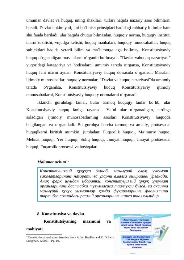 umuman davlat va huquq, uning shakllari, turlari haqida nazariy asos bilimlarni
beradi. Davlat hokimiyati, uni bo‘linish prinsiplari haqidagi rahbariy bilimlar ham
shu fanda beriladi, ular haqida chuqur bilmasdan, huquqiy norma, huquqiy institut,
ularni tuzilishi, vujudga kelishi, huquq manbalari, huquqiy munosabatlar, huquq
sub’ektlari  haqida yetarli  bilim  va ma’lumotga ega bo‘lmay, Konstitutsiyaviy
huquq o‘rganadigan masalalarni o‘rganib bo‘lmaydi. “Davlat vahuquq nazariyasi”
yuqoridagi kategoriya va hodisalarni umumiy tarzda o‘rgansa, Konstitutsiyaviy
huquq fani ularni aynan, Konstitutsiyaviy huquq doirasida o‘rganadi. Masalan,
ijtimoiy munosabatlar, huquqiy normalar, “Davlat va huquq nazariyasi”da umumiy
tarzda  o‘rganilsa,  Konstitutsiyaviy  huquq  Konstitutsiyaviy  ijtimoiy
munosabatlarni, Konstitutsiyaviy huquqiy normalarni o‘rganadi. 
Ikkinchi  guruhdagi  fanlar,  bular  tarmoq  huquqiy  fanlar  bo‘lib,  ular
Konstitutsiyaviy  huquq  faniga  tayanadi.  Ya’ni  ular  o‘rganadigan,  tartibga
soladigan  ijtimoiy  munosabatlarning  asoslari  Konstitutsiyaviy  huquqda
belgilangan va o‘rganiladi. Bu guruhga barcha tarmoq va amaliy, protsessual
huquqlkarni  kiritish  mumkin,  jumladan:  Fuqarolik  huquqi,  Ma’muriy  huquq,
Mehnat huquqi, Yer huquqi, Soliq huquqi, Jinoyat huquqi, Jinoyat protsessual
huquqi, Fuqarolik protsessi va boshqalar.
Malumot uchun4:
8. Konstitutsiya va davlat.
 
Konstitutsiyaning  mazmuni  va
mohiyati.
4 Constitutional and administrative law / A. W. Bradley and K. D Ewing.  13th ed. Harlow, England ; New York: 
Longman, c2003. – Рg. 10.
Конституциявий  ҳуқуқка  ўxшаб,  маъмурий  ҳуқуқ  ҳукумат
ваколатларининг назорати ва уларни амалга оширишни ўрганади.
Аниқ  фарқ  шундан  иборатки,  конституциявий  ҳуқуқ  ҳукумат
органларининг дастлабки тузулмасига тааллуқли бўлса, ва аксинча
маъмурий  ҳуқуқ  xизматлар  ҳамда  фуқароларнинг  фаолиятини
тартибга солишдаги расмий органларнинг ишига тааллуқлидир.
