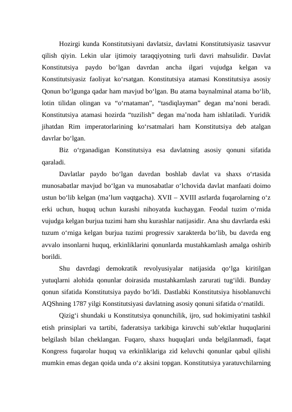 Hozirgi kunda Konstitutsiyani davlatsiz, davlatni Konstitutsiyasiz tasavvur
qilish  qiyin.  Lekin  ular  ijtimoiy  taraqqiyotning  turli  davri  mahsulidir.  Davlat
Konstitutsiya  paydo  bo‘lgan  davrdan  ancha  ilgari  vujudga  kelgan  va
Konstitutsiyasiz faoliyat ko‘rsatgan. Konstitutsiya atamasi Konstitutsiya asosiy
Qonun bo‘lgunga qadar ham mavjud bo‘lgan. Bu atama baynalminal atama bo‘lib,
lotin  tilidan  olingan  va  “o‘rnataman”,  “tasdiqlayman”  degan  ma’noni  beradi.
Konstitutsiya atamasi hozirda “tuzilish” degan ma’noda ham ishlatiladi. Yuridik
jihatdan  Rim  imperatorlarining  ko‘rsatmalari  ham  Konstitutsiya  deb  atalgan
davrlar bo‘lgan. 
Biz  o‘rganadigan  Konstitutsiya  esa  davlatning  asosiy  qonuni  sifatida
qaraladi.
Davlatlar  paydo  bo‘lgan  davrdan  boshlab  davlat  va  shaxs  o‘rtasida
munosabatlar mavjud bo‘lgan va munosabatlar o‘lchovida davlat manfaati doimo
ustun bo‘lib kelgan (ma’lum vaqtgacha). XVII – XVIII asrlarda fuqarolarning o‘z
erki uchun, huquq uchun kurashi  nihoyatda kuchaygan. Feodal tuzim o‘rnida
vujudga kelgan burjua tuzimi ham shu kurashlar natijasidir. Ana shu davrlarda eski
tuzum o‘rniga kelgan burjua tuzimi progressiv xarakterda bo‘lib, bu davrda eng
avvalo insonlarni huquq, erkinliklarini qonunlarda mustahkamlash amalga oshirib
borildi.
Shu  davrdagi  demokratik  revolyusiyalar  natijasida  qo‘lga  kiritilgan
yutuqlarni alohida qonunlar doirasida mustahkamlash zarurati tug‘ildi. Bunday
qonun sifatida Konstitutsiya paydo bo‘ldi. Dastlabki Konstitutsiya hisoblanuvchi
AQShning 1787 yilgi Konstitutsiyasi davlatning asosiy qonuni sifatida o‘rnatildi. 
Qizig‘i shundaki u Konstitutsiya qonunchilik, ijro, sud hokimiyatini tashkil
etish prinsiplari va tartibi, faderatsiya tarkibiga kiruvchi sub’ektlar huquqlarini
belgilash bilan cheklangan.  Fuqaro, shaxs  huquqlari  unda belgilanmadi, faqat
Kongress fuqarolar huquq va erkinliklariga zid keluvchi qonunlar qabul qilishi
mumkin emas degan qoida unda o‘z aksini topgan. Konstitutsiya yaratuvchilarning
