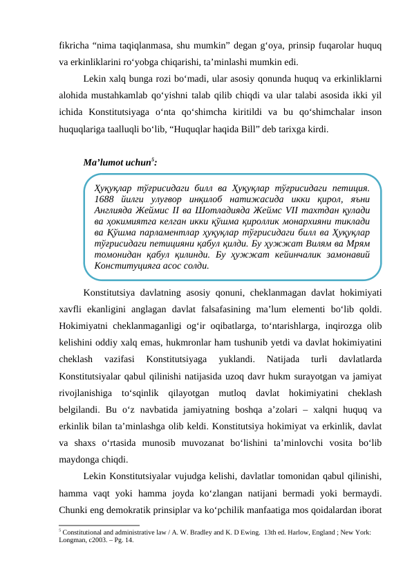 fikricha “nima taqiqlanmasa, shu mumkin” degan g‘oya, prinsip fuqarolar huquq
va erkinliklarini ro‘yobga chiqarishi, ta’minlashi mumkin edi. 
Lekin xalq bunga rozi bo‘madi, ular asosiy qonunda huquq va erkinliklarni
alohida mustahkamlab qo‘yishni talab qilib chiqdi va ular talabi asosida ikki yil
ichida  Konstitutsiyaga  o‘nta  qo‘shimcha  kiritildi  va  bu  qo‘shimchalar  inson
huquqlariga taalluqli bo‘lib, “Huquqlar haqida Bill” deb tarixga kirdi.
Ma’lumot uchun5:
Konstitutsiya davlatning asosiy qonuni, cheklanmagan davlat hokimiyati
xavfli  ekanligini  anglagan  davlat  falsafasining  ma’lum  elementi  bo‘lib  qoldi.
Hokimiyatni cheklanmaganligi og‘ir oqibatlarga, to‘ntarishlarga, inqirozga olib
kelishini oddiy xalq emas, hukmronlar ham tushunib yetdi va davlat hokimiyatini
cheklash  vazifasi  Konstitutsiyaga  yuklandi.  Natijada  turli  davlatlarda
Konstitutsiyalar qabul qilinishi natijasida uzoq davr hukm surayotgan va jamiyat
rivojlanishiga  to‘sqinlik  qilayotgan  mutloq  davlat  hokimiyatini  cheklash
belgilandi.  Bu  o‘z  navbatida  jamiyatning  boshqa  a’zolari  –  xalqni  huquq  va
erkinlik bilan ta’minlashga olib keldi. Konstitutsiya hokimiyat va erkinlik, davlat
va  shaxs  o‘rtasida  munosib  muvozanat  bo‘lishini  ta’minlovchi  vosita  bo‘lib
maydonga chiqdi.
Lekin Konstitutsiyalar vujudga kelishi, davlatlar tomonidan qabul qilinishi,
hamma  vaqt  yoki  hamma  joyda  ko‘zlangan  natijani  bermadi  yoki  bermaydi.
Chunki eng demokratik prinsiplar va ko‘pchilik manfaatiga mos qoidalardan iborat
5 Constitutional and administrative law / A. W. Bradley and K. D Ewing.  13th ed. Harlow, England ; New York: 
Longman, c2003. – Рg. 14.
Ҳуқуқлар  тўғрисидаги билл ва Ҳуқуқлар  тўғрисидаги петиция.
1688  йилги  улуғвор  инқилоб  натижасида  икки  қирол,  яъни
Англияда Жеймис II ва Шотладияда Жеймс VII тахтдан қулади
ва ҳокимиятга келган икки қўшма қироллик монархияни тиклади
ва Қўшма парламентлар ҳуқуқлар тўғрисидаги билл ва Ҳуқуқлар
тўғрисидаги петицияни қабул қилди. Бу ҳужжат Вилям ва Мрям
томонидан  қабул  қилинди.  Бу  ҳужжат  кейинчалик  замонавий
Конституцияга асос солди.
