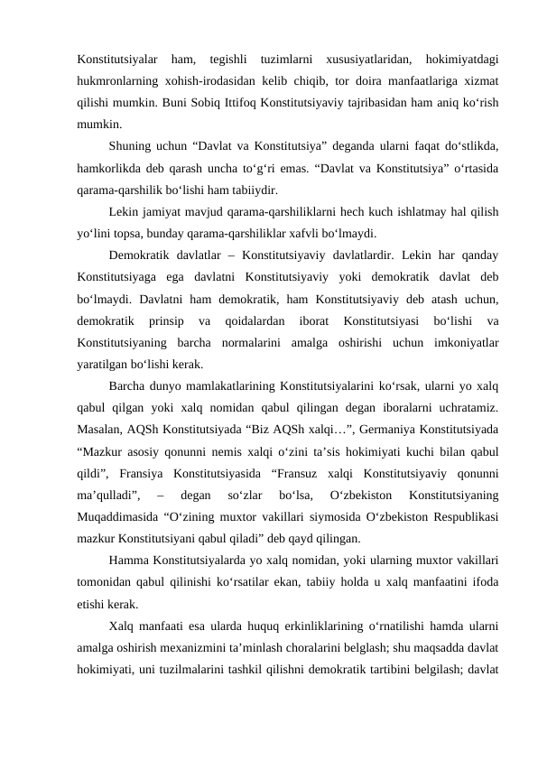 Konstitutsiyalar  ham,  tegishli  tuzimlarni  xususiyatlaridan,  hokimiyatdagi
hukmronlarning xohish-irodasidan kelib chiqib, tor doira manfaatlariga xizmat
qilishi mumkin. Buni Sobiq Ittifoq Konstitutsiyaviy tajribasidan ham aniq ko‘rish
mumkin.
Shuning uchun “Davlat va Konstitutsiya” deganda ularni faqat do‘stlikda,
hamkorlikda deb qarash uncha to‘g‘ri emas. “Davlat va Konstitutsiya” o‘rtasida
qarama-qarshilik bo‘lishi ham tabiiydir. 
Lekin jamiyat mavjud qarama-qarshiliklarni hech kuch ishlatmay hal qilish
yo‘lini topsa, bunday qarama-qarshiliklar xafvli bo‘lmaydi.
Demokratik  davlatlar  –  Konstitutsiyaviy  davlatlardir.  Lekin  har  qanday
Konstitutsiyaga  ega  davlatni  Konstitutsiyaviy  yoki  demokratik  davlat  deb
bo‘lmaydi.  Davlatni  ham  demokratik,  ham  Konstitutsiyaviy  deb  atash  uchun,
demokratik  prinsip  va  qoidalardan  iborat  Konstitutsiyasi  bo‘lishi  va
Konstitutsiyaning  barcha  normalarini  amalga  oshirishi  uchun  imkoniyatlar
yaratilgan bo‘lishi kerak. 
Barcha dunyo mamlakatlarining Konstitutsiyalarini ko‘rsak, ularni yo xalq
qabul  qilgan  yoki  xalq  nomidan  qabul  qilingan  degan  iboralarni  uchratamiz.
Masalan, AQSh Konstitutsiyada “Biz AQSh xalqi…”, Germaniya Konstitutsiyada
“Mazkur asosiy qonunni nemis xalqi o‘zini ta’sis hokimiyati kuchi bilan qabul
qildi”,  Fransiya  Konstitutsiyasida  “Fransuz  xalqi  Konstitutsiyaviy  qonunni
ma’qulladi”,  –  degan  so‘zlar  bo‘lsa,  O‘zbekiston  Konstitutsiyaning
Muqaddimasida “O‘zining muxtor vakillari siymosida O‘zbekiston Respublikasi
mazkur Konstitutsiyani qabul qiladi” deb qayd qilingan.
Hamma Konstitutsiyalarda yo xalq nomidan, yoki ularning muxtor vakillari
tomonidan qabul qilinishi ko‘rsatilar ekan, tabiiy holda u xalq manfaatini ifoda
etishi kerak.
Xalq manfaati esa ularda huquq erkinliklarining o‘rnatilishi hamda ularni
amalga oshirish mexanizmini ta’minlash choralarini belglash; shu maqsadda davlat
hokimiyati, uni tuzilmalarini tashkil qilishni demokratik tartibini belgilash; davlat
