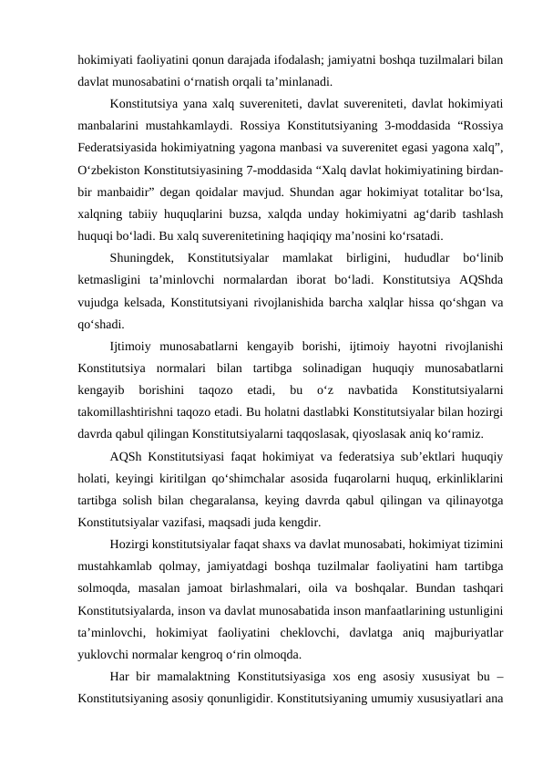 hokimiyati faoliyatini qonun darajada ifodalash; jamiyatni boshqa tuzilmalari bilan
davlat munosabatini o‘rnatish orqali ta’minlanadi.
Konstitutsiya yana xalq suvereniteti, davlat suvereniteti, davlat hokimiyati
manbalarini mustahkamlaydi.  Rossiya  Konstitutsiyaning 3-moddasida “Rossiya
Federatsiyasida hokimiyatning yagona manbasi va suverenitet egasi yagona xalq”,
O‘zbekiston Konstitutsiyasining 7-moddasida “Xalq davlat hokimiyatining birdan-
bir manbaidir” degan qoidalar mavjud. Shundan agar hokimiyat totalitar bo‘lsa,
xalqning tabiiy huquqlarini buzsa, xalqda unday hokimiyatni ag‘darib tashlash
huquqi bo‘ladi. Bu xalq suverenitetining haqiqiqy ma’nosini ko‘rsatadi.
Shuningdek,  Konstitutsiyalar  mamlakat  birligini,  hududlar  bo‘linib
ketmasligini  ta’minlovchi  normalardan  iborat  bo‘ladi.  Konstitutsiya  AQShda
vujudga kelsada, Konstitutsiyani rivojlanishida barcha xalqlar hissa qo‘shgan va
qo‘shadi.
Ijtimoiy  munosabatlarni  kengayib  borishi,  ijtimoiy  hayotni  rivojlanishi
Konstitutsiya  normalari  bilan  tartibga  solinadigan  huquqiy  munosabatlarni
kengayib  borishini  taqozo  etadi,  bu  o‘z  navbatida  Konstitutsiyalarni
takomillashtirishni taqozo etadi. Bu holatni dastlabki Konstitutsiyalar bilan hozirgi
davrda qabul qilingan Konstitutsiyalarni taqqoslasak, qiyoslasak aniq ko‘ramiz.
AQSh Konstitutsiyasi faqat hokimiyat va federatsiya sub’ektlari huquqiy
holati, keyingi kiritilgan qo‘shimchalar asosida fuqarolarni huquq, erkinliklarini
tartibga solish bilan chegaralansa, keying davrda qabul qilingan va qilinayotga
Konstitutsiyalar vazifasi, maqsadi juda kengdir.
Hozirgi konstitutsiyalar faqat shaxs va davlat munosabati, hokimiyat tizimini
mustahkamlab qolmay, jamiyatdagi  boshqa tuzilmalar faoliyatini ham  tartibga
solmoqda,  masalan  jamoat  birlashmalari,  oila  va  boshqalar.  Bundan  tashqari
Konstitutsiyalarda, inson va davlat munosabatida inson manfaatlarining ustunligini
ta’minlovchi,  hokimiyat  faoliyatini  cheklovchi,  davlatga  aniq  majburiyatlar
yuklovchi normalar kengroq o‘rin olmoqda.
Har  bir  mamalaktning Konstitutsiyasiga  xos eng asosiy  xususiyat  bu –
Konstitutsiyaning asosiy qonunligidir. Konstitutsiyaning umumiy xususiyatlari ana
