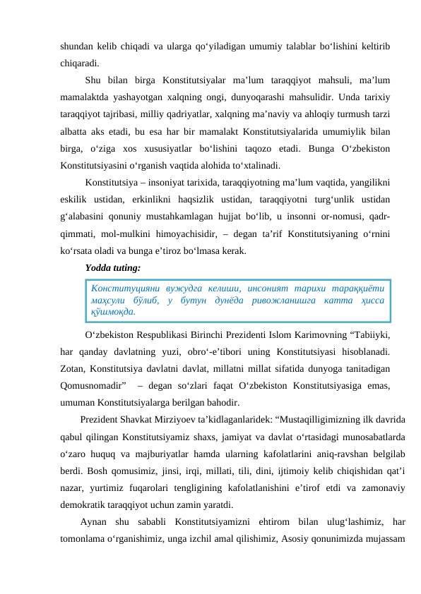 shundan kelib chiqadi va ularga qo‘yiladigan umumiy talablar bo‘lishini keltirib
chiqaradi.
Shu  bilan  birga  Konstitutsiyalar  ma’lum  taraqqiyot  mahsuli,  ma’lum
mamalaktda yashayotgan xalqning ongi, dunyoqarashi mahsulidir. Unda tarixiy
taraqqiyot tajribasi, milliy qadriyatlar, xalqning ma’naviy va ahloqiy turmush tarzi
albatta aks etadi, bu esa har bir mamalakt Konstitutsiyalarida umumiylik bilan
birga,  o‘ziga  xos  xususiyatlar  bo‘lishini  taqozo  etadi.  Bunga  O‘zbekiston
Konstitutsiyasini o‘rganish vaqtida alohida to‘xtalinadi.
Konstitutsiya – insoniyat tarixida, taraqqiyotning ma’lum vaqtida, yangilikni
eskilik  ustidan,  erkinlikni  haqsizlik  ustidan,  taraqqiyotni  turg‘unlik  ustidan
g‘alabasini qonuniy mustahkamlagan hujjat bo‘lib, u insonni or-nomusi, qadr-
qimmati, mol-mulkini  himoyachisidir,  – degan ta’rif  Konstitutsiyaning o‘rnini
ko‘rsata oladi va bunga e’tiroz bo‘lmasa kerak.
Yodda tuting:
O‘zbekiston Respublikasi Birinchi Prezidenti Islom Karimovning “Tabiiyki,
har  qanday  davlatning  yuzi,  obro‘-e’tibori  uning  Konstitutsiyasi  hisoblanadi.
Zotan, Konstitutsiya davlatni davlat, millatni millat sifatida dunyoga tanitadigan
Qomusnomadir”   –  degan  so‘zlari  faqat  O‘zbekiston  Konstitutsiyasiga  emas,
umuman Konstitutsiyalarga berilgan bahodir.
Prezident Shavkat Mirziyoev ta’kidlaganlaridek: “Mustaqilligimizning ilk davrida
qabul qilingan Konstitutsiyamiz shaxs, jamiyat va davlat o‘rtasidagi munosabatlarda
o‘zaro huquq va majburiyatlar hamda ularning kafolatlarini aniq-ravshan belgilab
berdi. Bosh qomusimiz, jinsi, irqi, millati, tili, dini, ijtimoiy kelib chiqishidan qat’i
nazar,  yurtimiz  fuqarolari  tengligining  kafolatlanishini  e’tirof  etdi  va  zamonaviy
demokratik taraqqiyot uchun zamin yaratdi.
Aynan  shu  sababli  Konstitutsiyamizni  ehtirom  bilan  ulug‘lashimiz,  har
tomonlama o‘rganishimiz, unga izchil amal qilishimiz, Asosiy qonunimizda mujassam
Конституцияни  вужудга  келиши,  инсоният  тарихи  тараққиёти
маҳсули  бўлиб,  у  бутун  дунёда  ривожланишга  катта  ҳисса
қўшмоқда.
