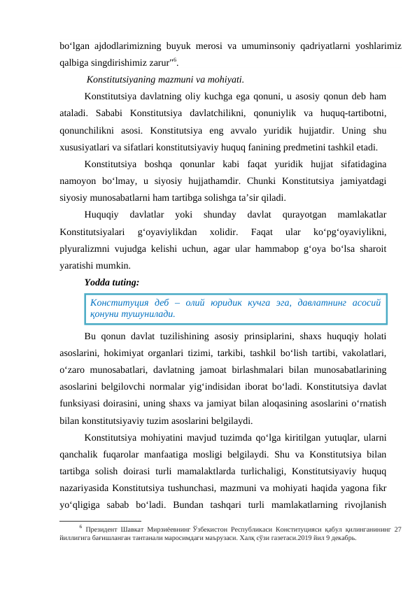 bo‘lgan ajdodlarimizning buyuk merosi va umuminsoniy qadriyatlarni yoshlarimiz
qalbiga singdirishimiz zarur"6.
           Konstitutsiyaning mazmuni va mohiyati.
Konstitutsiya davlatning oliy kuchga ega qonuni, u asosiy qonun deb ham
ataladi.  Sababi  Konstitutsiya  davlatchilikni,  qonuniylik  va  huquq-tartibotni,
qonunchilikni  asosi.  Konstitutsiya  eng  avvalo  yuridik  hujjatdir.  Uning  shu
xususiyatlari va sifatlari konstitutsiyaviy huquq fanining predmetini tashkil etadi.
Konstitutsiya  boshqa  qonunlar  kabi  faqat  yuridik  hujjat  sifatidagina
namoyon  bo‘lmay,  u  siyosiy  hujjathamdir.  Chunki  Konstitutsiya  jamiyatdagi
siyosiy munosabatlarni ham tartibga solishga ta’sir qiladi. 
Huquqiy  davlatlar  yoki  shunday  davlat  qurayotgan  mamlakatlar
Konstitutsiyalari  g‘oyaviylikdan  xolidir.  Faqat  ular  ko‘pg‘oyaviylikni,
plyuralizmni vujudga kelishi uchun, agar ular hammabop g‘oya bo‘lsa sharoit
yaratishi mumkin. 
Yodda tuting:
Bu qonun davlat  tuzilishining asosiy prinsiplarini, shaxs  huquqiy holati
asoslarini, hokimiyat organlari tizimi, tarkibi, tashkil bo‘lish tartibi, vakolatlari,
o‘zaro munosabatlari, davlatning jamoat  birlashmalari  bilan munosabatlarining
asoslarini belgilovchi normalar yig‘indisidan iborat bo‘ladi. Konstitutsiya davlat
funksiyasi doirasini, uning shaxs va jamiyat bilan aloqasining asoslarini o‘rnatish
bilan konstitutsiyaviy tuzim asoslarini belgilaydi.
Konstitutsiya mohiyatini mavjud tuzimda qo‘lga kiritilgan yutuqlar, ularni
qanchalik fuqarolar manfaatiga mosligi belgilaydi. Shu va Konstitutsiya bilan
tartibga  solish  doirasi  turli  mamalaktlarda turlichaligi, Konstitutsiyaviy  huquq
nazariyasida Konstitutsiya tushunchasi, mazmuni va mohiyati haqida yagona fikr
yo‘qligiga  sabab  bo‘ladi.  Bundan  tashqari  turli  mamlakatlarning  rivojlanish
6 Президент Шавкат Мирзиёевнинг Ўзбекистон Республикаси Конституцияси қабул қилинганининг 27
йиллигига бағишланган тантанали маросимдаги маърузаси. Халқ сўзи газетаси.2019 йил 9 декабрь.
Конституция  деб  –  олий  юридик  кучга  эга,  давлатнинг  асосий
қонуни тушунилади.
