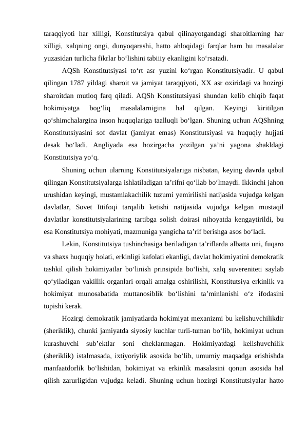 taraqqiyoti  har  xilligi,  Konstitutsiya  qabul  qilinayotgandagi  sharoitlarning  har
xilligi, xalqning ongi, dunyoqarashi, hatto ahloqidagi farqlar ham bu masalalar
yuzasidan turlicha fikrlar bo‘lishini tabiiiy ekanligini ko‘rsatadi.
AQSh Konstitutsiyasi  to‘rt asr yuzini ko‘rgan Konstitutsiyadir. U qabul
qilingan 1787 yildagi sharoit va jamiyat taraqqiyoti, XX asr oxiridagi va hozirgi
sharoitdan mutloq farq qiladi. AQSh Konstitutsiyasi shundan kelib chiqib faqat
hokimiyatga  bog‘liq  masalalarnigina  hal  qilgan.  Keyingi  kiritilgan
qo‘shimchalargina inson huquqlariga taalluqli bo‘lgan. Shuning uchun AQShning
Konstitutsiyasini  sof  davlat  (jamiyat  emas)  Konstitutsiyasi  va  huquqiy  hujjati
desak  bo‘ladi.  Angliyada  esa  hozirgacha  yozilgan  ya’ni  yagona  shakldagi
Konstitutsiya yo‘q.
Shuning uchun ularning Konstitutsiyalariga nisbatan, keying davrda qabul
qilingan Konstitutsiyalarga ishlatiladigan ta’rifni qo‘llab bo‘lmaydi. Ikkinchi jahon
urushidan keyingi, mustamlakachilik tuzumi yemirilishi natijasida vujudga kelgan
davlatlar,  Sovet  Ittifoqi  tarqalib  ketishi  natijasida  vujudga  kelgan  mustaqil
davlatlar konstitutsiyalarining tartibga solish doirasi nihoyatda kengaytirildi, bu
esa Konstitutsiya mohiyati, mazmuniga yangicha ta’rif berishga asos bo‘ladi.
Lekin, Konstitutsiya tushinchasiga beriladigan ta’riflarda albatta uni, fuqaro
va shaxs huquqiy holati, erkinligi kafolati ekanligi, davlat hokimiyatini demokratik
tashkil qilish hokimiyatlar bo‘linish prinsipida bo‘lishi, xalq suvereniteti saylab
qo‘yiladigan vakillik organlari orqali amalga oshirilishi, Konstitutsiya erkinlik va
hokimiyat  munosabatida  muttanosiblik  bo‘lishini  ta’minlanishi  o‘z  ifodasini
topishi kerak.
Hozirgi demokratik jamiyatlarda hokimiyat mexanizmi bu kelishuvchilikdir
(sheriklik), chunki jamiyatda siyosiy kuchlar turli-tuman bo‘lib, hokimiyat uchun
kurashuvchi  sub’ektlar  soni  cheklanmagan.  Hokimiyatdagi  kelishuvchilik
(sheriklik) istalmasada, ixtiyoriylik asosida bo‘lib, umumiy maqsadga erishishda
manfaatdorlik bo‘lishidan, hokimiyat va erkinlik masalasini qonun asosida hal
qilish zarurligidan vujudga keladi. Shuning uchun hozirgi Konstitutsiyalar hatto
