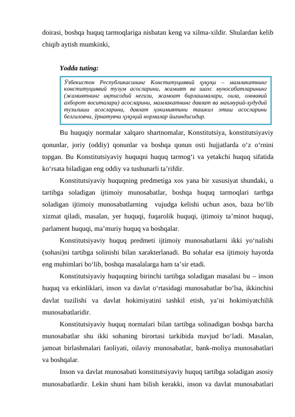 doirasi, boshqa huquq tarmoqlariga nisbatan keng va xilma-xildir. Shulardan kelib
chiqib aytish mumkinki, 
Yodda tuting:
Bu huquqiy normalar xalqaro shartnomalar, Konstitutsiya, konstitutsiyaviy
qonunlar, joriy (oddiy) qonunlar va boshqa qonun osti hujjatlarda o‘z o‘rnini
topgan. Bu Konstitutsiyaviy huquqni huquq tarmog‘i va yetakchi huquq sifatida
ko‘rsata biladigan eng oddiy va tushunarli ta’rifdir.
Konstitutsiyaviy huquqning predmetiga xos yana bir xususiyat shundaki, u
tartibga  soladigan  ijtimoiy  munosabatlar,  boshqa  huquq  tarmoqlari  tartbga
soladigan ijtimoiy munosabatlarning  vujudga kelishi uchun asos, baza bo‘lib
xizmat qiladi, masalan, yer huquqi, fuqarolik huquqi, ijtimoiy ta’minot huquqi,
parlament huquqi, ma’muriy huquq va boshqalar.
Konstitutsiyaviy  huquq predmeti  ijtimoiy munosabatlarni  ikki  yo‘nalishi
(sohasi)ni tartibga solinishi bilan xarakterlanadi. Bu sohalar esa ijtimoiy hayotda
eng muhimlari bo‘lib, boshqa masalalarga ham ta’sir etadi.
Konstitutsiyaviy huquqning birinchi tartibga soladigan masalasi bu – inson
huquq va erkinliklari, inson va davlat o‘rtasidagi munosabatlar bo‘lsa, ikkinchisi
davlat  tuzilishi  va  davlat  hokimiyatini  tashkil  etish,  ya’ni  hokimiyatchilik
munosabatlaridir.
Konstitutsiyaviy huquq normalari bilan tartibga solinadigan boshqa barcha
munosabatlar  shu  ikki  sohaning  birortasi  tarkibida  mavjud  bo‘ladi.  Masalan,
jamoat birlashmalari faoliyati, oilaviy munosabatlar, bank-moliya munosabatlari
va boshqalar.
Inson va davlat munosabati konstitutsiyaviy huquq tartibga soladigan asosiy
munosabatlardir. Lekin shuni ham bilish kerakki, inson va davlat munosabatlari
Ўзбекистон  Республикасининг  Конституциявий  ҳуқуқи  –  мамлакатнинг
конституциявий  тузум  асосларини,  жамият  ва  шахс  муносабатларининг
(жамиятнинг  иқтисодий  негизи,  жамоат  бирлашмалари,  оила,  оммавий
ахборот воситалари) асосларини, мамлакатнинг давлат ва маъмурий-ҳудудий
тузилиши  асосларини,  давлат  ҳокимиятини  ташкил  этиш  асосларини
белгиловчи, ўрнатувчи ҳуқуқий нормалар йиғиндисидир.

