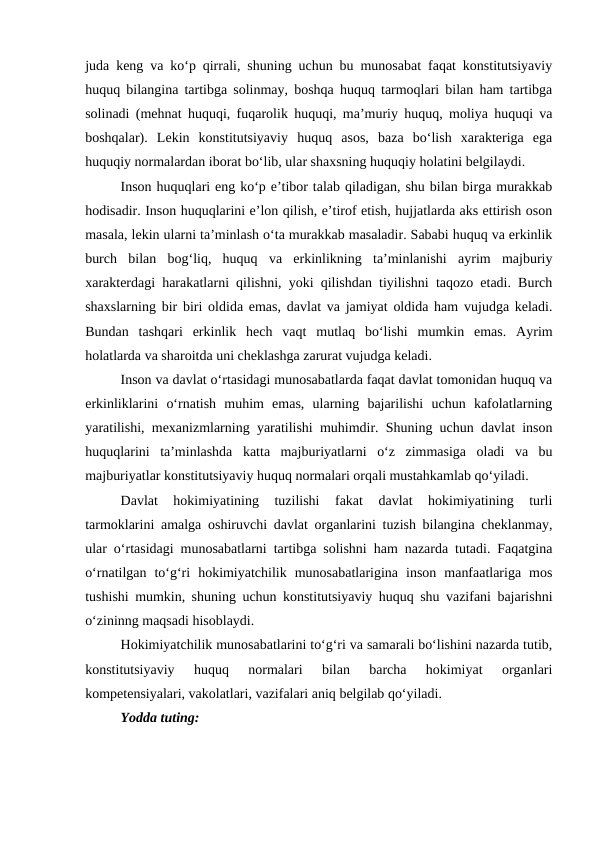 juda keng va ko‘p qirrali, shuning uchun bu munosabat faqat konstitutsiyaviy
huquq bilangina tartibga solinmay, boshqa huquq tarmoqlari bilan ham tartibga
solinadi (mehnat huquqi, fuqarolik huquqi, ma’muriy huquq, moliya huquqi va
boshqalar).  Lekin  konstitutsiyaviy  huquq  asos,  baza  bo‘lish  xarakteriga  ega
huquqiy normalardan iborat bo‘lib, ular shaxsning huquqiy holatini belgilaydi.
Inson huquqlari eng ko‘p e’tibor talab qiladigan, shu bilan birga murakkab
hodisadir. Inson huquqlarini e’lon qilish, e’tirof etish, hujjatlarda aks ettirish oson
masala, lekin ularni ta’minlash o‘ta murakkab masaladir. Sababi huquq va erkinlik
burch  bilan  bog‘liq,  huquq  va  erkinlikning  ta’minlanishi  ayrim  majburiy
xarakterdagi harakatlarni qilishni, yoki qilishdan tiyilishni taqozo etadi. Burch
shaxslarning bir biri oldida emas, davlat va jamiyat oldida ham vujudga keladi.
Bundan  tashqari  erkinlik  hech  vaqt  mutlaq  bo‘lishi  mumkin  emas.  Ayrim
holatlarda va sharoitda uni cheklashga zarurat vujudga keladi.
Inson va davlat o‘rtasidagi munosabatlarda faqat davlat tomonidan huquq va
erkinliklarini  o‘rnatish  muhim  emas,  ularning  bajarilishi  uchun  kafolatlarning
yaratilishi, mexanizmlarning yaratilishi muhimdir. Shuning uchun davlat inson
huquqlarini  ta’minlashda  katta  majburiyatlarni  o‘z  zimmasiga  oladi  va  bu
majburiyatlar konstitutsiyaviy huquq normalari orqali mustahkamlab qo‘yiladi.
Davlat  hokimiyatining  tuzilishi  fakat  davlat  hokimiyatining  turli
tarmoklarini amalga oshiruvchi davlat organlarini tuzish bilangina cheklanmay,
ular o‘rtasidagi munosabatlarni tartibga solishni ham nazarda tutadi. Faqatgina
o‘rnatilgan  to‘g‘ri  hokimiyatchilik  munosabatlarigina  inson  manfaatlariga  mos
tushishi mumkin, shuning uchun konstitutsiyaviy huquq shu vazifani bajarishni
o‘zininng maqsadi hisoblaydi.
Hokimiyatchilik munosabatlarini to‘g‘ri va samarali bo‘lishini nazarda tutib,
konstitutsiyaviy  huquq  normalari  bilan  barcha  hokimiyat  organlari
kompetensiyalari, vakolatlari, vazifalari aniq belgilab qo‘yiladi. 
Yodda tuting:
