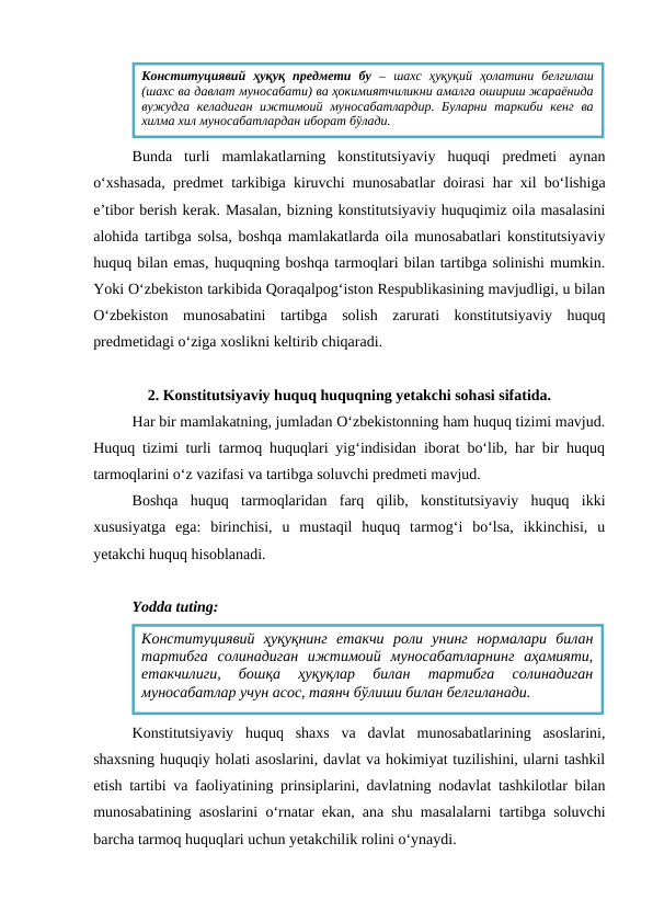 Bunda  turli  mamlakatlarning  konstitutsiyaviy  huquqi  predmeti  aynan
o‘xshasada, predmet tarkibiga kiruvchi munosabatlar doirasi har xil bo‘lishiga
e’tibor berish kerak. Masalan, bizning konstitutsiyaviy huquqimiz oila masalasini
alohida tartibga solsa, boshqa mamlakatlarda oila munosabatlari konstitutsiyaviy
huquq bilan emas, huquqning boshqa tarmoqlari bilan tartibga solinishi mumkin.
Yoki O‘zbekiston tarkibida Qoraqalpog‘iston Respublikasining mavjudligi, u bilan
O‘zbekiston  munosabatini  tartibga  solish  zarurati  konstitutsiyaviy  huquq
predmetidagi o‘ziga xoslikni keltirib chiqaradi.
2. Konstitutsiyaviy huquq huquqning yetakchi sohasi sifatida.
Har bir mamlakatning, jumladan O‘zbekistonning ham huquq tizimi mavjud.
Huquq tizimi turli tarmoq huquqlari yig‘indisidan iborat bo‘lib, har bir huquq
tarmoqlarini o‘z vazifasi va tartibga soluvchi predmeti mavjud.
Boshqa  huquq  tarmoqlaridan  farq  qilib,  konstitutsiyaviy  huquq  ikki
xususiyatga  ega:  birinchisi,  u  mustaqil  huquq  tarmog‘i  bo‘lsa,  ikkinchisi,  u
yetakchi huquq hisoblanadi. 
Yodda tuting:
Konstitutsiyaviy  huquq  shaxs  va  davlat  munosabatlarining  asoslarini,
shaxsning huquqiy holati asoslarini, davlat va hokimiyat tuzilishini, ularni tashkil
etish tartibi va faoliyatining prinsiplarini, davlatning nodavlat tashkilotlar bilan
munosabatining asoslarini o‘rnatar ekan, ana shu masalalarni tartibga soluvchi
barcha tarmoq huquqlari uchun yetakchilik rolini o‘ynaydi.
Конституциявий  ҳуқуқ  предмети  бу –  шахс  ҳуқуқий  ҳолатини  белгилаш
(шахс ва давлат муносабати) ва ҳокимиятчиликни амалга ошириш жараёнида
вужудга келадиган  ижтимоий муносабатлардир. Буларни таркиби кенг  ва
хилма хил муносабатлардан иборат бўлади.
Конституциявий  ҳуқуқнинг  етакчи  роли  унинг  нормалари  билан
тартибга  солинадиган  ижтимоий  муносабатларнинг  аҳамияти,
етакчилиги,  бошқа  ҳуқуқлар  билан  тартибга  солинадиган
муносабатлар учун асос, таянч бўлиши билан белгиланади.
