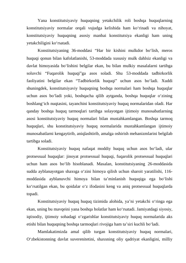Yana  konstitutsiyaviy  huquqning  yetakchilik  roli  boshqa  huquqlarning
konstitutsiyaviy  normalar  orqali  vujudga  kelishida  ham  ko‘rinadi  va  nihoyat,
konstitutsiyaviy  huquqning  asosiy  manbai  konstitutsiya  ekanligi  ham  uning
yetakchiligini ko‘rsatadi.
Konstitutsiyaning  36-moddasi  “Har  bir  kishini  mulkdor  bo‘lish,  meros
huquqi qonun bilan kafolatlanishi, 53-moddada xususiy mulk dahlsiz ekanligi va
davlat himoyasida bo‘lishini belgilar ekan, bu bilan mulkiy masalalarni tartibga
soluvchi  “Fuqarolik  huquqi”ga  asos  soladi.  Shu  53-moddada  tadbirkorlik
faoliyatini  belgilar  ekan  “Tadbirkorlik  huquqi”  uchun  asos  bo‘ladi.  Xuddi
shuningdek, konstitutsiyaviy huquqning boshqa normalari ham boshqa huquqlar
uchun asos bo‘ladi yoki, boshqacha qilib aytganda, boshqa huquqlar o‘zining
boshlang‘ich nuqtasini, tayanchini konstitutsiyaviy huquq normalaridan oladi. Har
qanday boshqa huquq tarmoqlari tartibga solayotgan ijtimoiy munosabatlarning
asosi konstitutsiyaviy huquq normalari bilan mustahkamlangan. Boshqa tarmoq
huquqlari,  shu  konstitutsiyaviy  huquq  normalarida  mustahkamlangan  ijtimoiy
munosabatlarni kengaytirib, aniqlashtirib, amalga oshirish mehanizmlarini belgilab
tartibga soladi. 
Konstitutsiyaviy  huquq nafaqat  moddiy  huquq  uchun  asos  bo‘ladi,  ular
protsessual huquqlar: jinoyat protsessual huquqi, fuqarolik protsessual huquqlari
uchun  ham  asos  bo‘lib  hisoblanadi.  Masalan,  konstitutsiyaning  26-moddasida
sudda ayblanayotgan shaxsga o‘zini himoya qilish uchun sharoit yaratilishi, 116-
moddasida  ayblanuvchi  himoya  bilan  ta’minlanish  huquqiga  ega  bo‘lishi
ko‘rsatilgan ekan, bu qoidalar o‘z ifodasini keng va aniq protsessual huquqlarda
topadi.
Konstitutsiyaviy huquq huquq tizimida alohida, ya’ni yetakchi o‘ringa ega
ekan, uning bu mavqeini yana boshqa holatlar ham ko‘rsatadi. Jamiyatdagi siyosiy,
iqtisodiy, ijtimoiy sohadagi o‘zgarishlar konstitutsiyaviy huquq normalarida aks
etishi bilan huquqning boshqa tarmoqlari rivojiga ham ta’siri kuchli bo‘ladi.
Mamlakatimizda  amal  qilib  turgan  konstitutsiyaviy  huquq  normalari,
O‘zbekistonning davlat suverenitetini, shaxsning oliy qadriyat ekanligini, milliy

