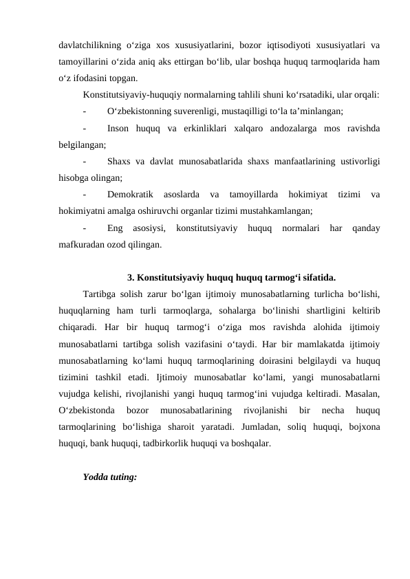 davlatchilikning  o‘ziga  xos  xususiyatlarini,  bozor  iqtisodiyoti  xususiyatlari  va
tamoyillarini o‘zida aniq aks ettirgan bo‘lib, ular boshqa huquq tarmoqlarida ham
o‘z ifodasini topgan.
Konstitutsiyaviy-huquqiy normalarning tahlili shuni ko‘rsatadiki, ular orqali:
-
O‘zbekistonning suverenligi, mustaqilligi to‘la ta’minlangan;
-
Inson  huquq  va  erkinliklari  xalqaro  andozalarga  mos  ravishda
belgilangan;
-
Shaxs va davlat  munosabatlarida shaxs  manfaatlarining ustivorligi
hisobga olingan;
-
Demokratik  asoslarda  va  tamoyillarda  hokimiyat  tizimi  va
hokimiyatni amalga oshiruvchi organlar tizimi mustahkamlangan;
-
Eng  asosiysi,  konstitutsiyaviy  huquq  normalari  har  qanday
mafkuradan ozod qilingan.
3. Konstitutsiyaviy huquq huquq tarmog‘i sifatida.
Tartibga solish zarur bo‘lgan ijtimoiy munosabatlarning turlicha bo‘lishi,
huquqlarning  ham  turli  tarmoqlarga,  sohalarga  bo‘linishi  shartligini  keltirib
chiqaradi.  Har  bir  huquq  tarmog‘i  o‘ziga  mos  ravishda  alohida  ijtimoiy
munosabatlarni tartibga solish vazifasini o‘taydi. Har bir mamlakatda ijtimoiy
munosabatlarning ko‘lami huquq tarmoqlarining doirasini  belgilaydi va huquq
tizimini  tashkil  etadi.  Ijtimoiy  munosabatlar  ko‘lami,  yangi  munosabatlarni
vujudga kelishi, rivojlanishi yangi huquq tarmog‘ini vujudga keltiradi. Masalan,
O‘zbekistonda  bozor  munosabatlarining  rivojlanishi  bir  necha  huquq
tarmoqlarining  bo‘lishiga  sharoit  yaratadi.  Jumladan,  soliq  huquqi,  bojxona
huquqi, bank huquqi, tadbirkorlik huquqi va boshqalar.
Yodda tuting:
