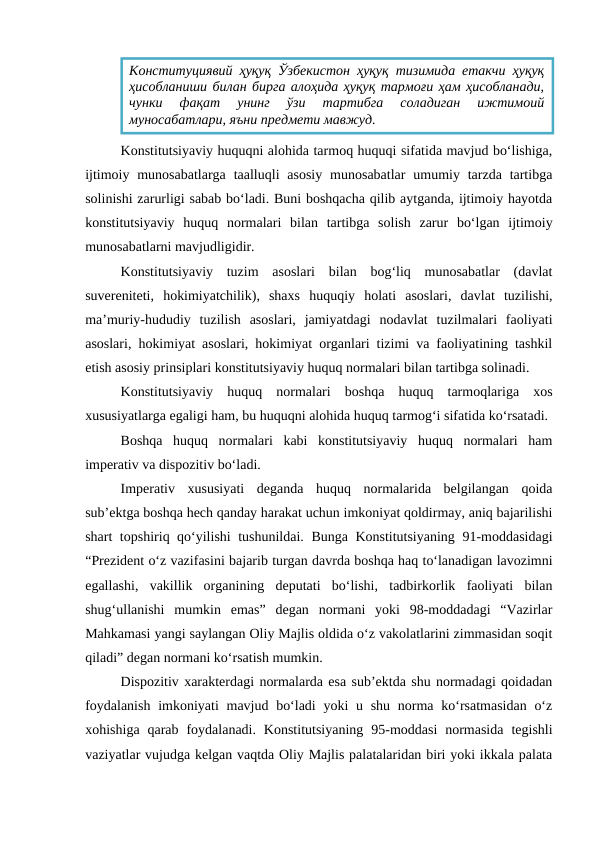 Konstitutsiyaviy huquqni alohida tarmoq huquqi sifatida mavjud bo‘lishiga,
ijtimoiy  munosabatlarga  taalluqli  asosiy  munosabatlar  umumiy tarzda tartibga
solinishi zarurligi sabab bo‘ladi. Buni boshqacha qilib aytganda, ijtimoiy hayotda
konstitutsiyaviy  huquq  normalari  bilan  tartibga  solish  zarur  bo‘lgan  ijtimoiy
munosabatlarni mavjudligidir.
Konstitutsiyaviy  tuzim  asoslari  bilan  bog‘liq  munosabatlar  (davlat
suvereniteti,  hokimiyatchilik),  shaxs  huquqiy  holati  asoslari,  davlat  tuzilishi,
ma’muriy-hududiy  tuzilish  asoslari,  jamiyatdagi  nodavlat  tuzilmalari  faoliyati
asoslari, hokimiyat asoslari, hokimiyat organlari tizimi va faoliyatining tashkil
etish asosiy prinsiplari konstitutsiyaviy huquq normalari bilan tartibga solinadi.
Konstitutsiyaviy  huquq  normalari  boshqa  huquq  tarmoqlariga  xos
xususiyatlarga egaligi ham, bu huquqni alohida huquq tarmog‘i sifatida ko‘rsatadi.
Boshqa  huquq  normalari  kabi  konstitutsiyaviy  huquq  normalari  ham
imperativ va dispozitiv bo‘ladi.
Imperativ  xususiyati  deganda  huquq  normalarida  belgilangan  qoida
sub’ektga boshqa hech qanday harakat uchun imkoniyat qoldirmay, aniq bajarilishi
shart topshiriq qo‘yilishi  tushunildai. Bunga Konstitutsiyaning 91-moddasidagi
“Prezident o‘z vazifasini bajarib turgan davrda boshqa haq to‘lanadigan lavozimni
egallashi,  vakillik  organining  deputati  bo‘lishi,  tadbirkorlik  faoliyati  bilan
shug‘ullanishi  mumkin  emas”  degan  normani  yoki  98-moddadagi  “Vazirlar
Mahkamasi yangi saylangan Oliy Majlis oldida o‘z vakolatlarini zimmasidan soqit
qiladi” degan normani ko‘rsatish mumkin.
Dispozitiv xarakterdagi normalarda esa sub’ektda shu normadagi qoidadan
foydalanish  imkoniyati  mavjud bo‘ladi  yoki  u shu  norma ko‘rsatmasidan  o‘z
xohishiga  qarab  foydalanadi.  Konstitutsiyaning  95-moddasi  normasida  tegishli
vaziyatlar vujudga kelgan vaqtda Oliy Majlis palatalaridan biri yoki ikkala palata
Конституциявий ҳуқуқ Ўзбекистон ҳуқуқ тизимида етакчи ҳуқуқ
ҳисобланиши билан бирга алоҳида ҳуқуқ тармоғи ҳам ҳисобланади,
чунки  фақат  унинг  ўзи  тартибга  соладиган  ижтимоий
муносабатлари, яъни предмети мавжуд.
