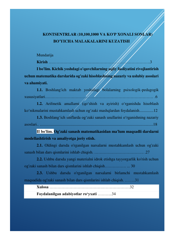  
 
 
 
 
KONTSENTRLAR (10,100,1000 VA KO'P XONALI SONLAR) 
BO'YICHA MALAKALARINI KUZATISH 
 
Mundarija 
Kirish ………………………………………………………………….3 
I bo'lim. Kichik yoshdagi o'quvchilarning aqliy faoliyatini rivojlantirish 
uchun matematika darslarida og'zaki hisoblashning nazariy va uslubiy asoslari 
va ahamiyati. 
1.1. Boshlang'ich maktab yoshidagi bolalarning psixologik-pedagogik 
xususiyatlari……………………………………………………………………… .6 
1.2. Arifmetik amallarni (qo‘shish va ayirish) o‘rganishda hisoblash 
ko‘nikmalarini mustahkamlash uchun og‘zaki mashqlardan foydalanish..............12 
1.3. Boshlang‘ich sinflarda og‘zaki sanash usullarini o‘rganishning nazariy 
asoslari.. .................................................................................................................18 
II bo'lim. Og'zaki sanash matematikasidan ma'lum maqsadli darslarni 
modellashtirish va amaliyotga joriy etish.  
2.1. Oldingi darsda o'rganilgan narsalarni mustahkamlash uchun og'zaki 
sanash bilan dars qismlarini ishlab chiqish. ………………………………. .27 
2.2. Ushbu darsda yangi materialni idrok etishga tayyorgarlik ko'rish uchun 
og'zaki sanash bilan dars qismlarini ishlab chiqish……………. ... 30 
2.3. Ushbu darsda o'rganilgan narsalarni birlamchi mustahkamlash 
maqsadida og'zaki sanash bilan dars qismlarini ishlab chiqish. ……..31 
Xulosa ……………………………………………………32 
Foydalanilgan adabiyotlar ro‘yxati ………..34 
 
 
