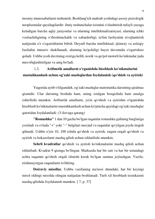 9 
 
 
insoniy munosabatlarni tushunish. Boshlang'ich maktab yoshidagi asosiy psixologik 
neoplazmalar quyidagilardir: ilmiy tushunchalar tizimini o'zlashtirish tufayli yuzaga 
keladigan barcha aqliy jarayonlar va ularning intellektualizatsiyasi, ularning ichki 
vositachiligining o'zboshimchalik va xabardorligi; ta'lim faoliyatini rivojlantirish 
natijasida o'z o'zgarishlarini bilish. Deyarli barcha intellektual, ijtimoiy va axloqiy 
fazilatlar intensiv shakllanadi, ularning ko'pchiligi hayot davomida o'zgarishsiz 
qoladi. Ushbu yosh davrining oxiriga kelib, nozik va qo'pol motorli ko'nikmalar juda 
muvofiqlashtirilgan va aniq bo'ladi. 
1.2. 
Arifmetik amallarni o'rganishda hisoblash ko'nikmalarini 
mustahkamlash uchun og'zaki mashqlardan foydalanish (qo'shish va ayirish) 
 
Yuqorida aytib o'tilganidek, og'zaki mashqlar matematika darsining ajralmas 
qismidir. Ular darsning boshida ham, uning istalgan bosqichida ham amalga 
oshirilishi mumkin. Arifmetik amallarni, ya'ni qo'shish va ayirishni o'rganishda 
hisoblash ko'nikmalarini mustahkamlash uchun ko'pincha quyidagi og'zaki mashqlar 
qatoridan foydalaniladi: (3-ilovaga qarang) 
"Romashka" 1 dan 10 gacha bo'lgan raqamlar romashka gulining barglariga 
yoziladi va o'rtada "+" yoki "-" belgilari mavjud va raqamlar qo'yilgan joyda tirqish 
qilinadi. Ushbu o'yin 10, 100 ichida qo'shish va ayirish, raqam orqali qo'shish va 
ayirish va hokazolarni mashq qilish uchun ishlatilishi mumkin. 
Sehrli kvadratlar qo'shish va ayirish ko'nikmalarini mashq qilish uchun 
ishlatiladi. Kvadrat 9 qismga bo'lingan. Markazda har bir satr va har bir ustundagi 
uchta raqamni qo'shish orqali olinishi kerak bo'lgan summa joylashgan. Vazifa: 
etishmayotgan raqamlarni to'ldiring. 
Doiraviy misollar. Ushbu vazifaning ma'nosi shundaki, har bir keyingi 
misol oldingi misolda olingan natijadan boshlanadi. Turli xil hisoblash texnikasini 
mashq qilishda foydalanish mumkin. [ 7, p. 37] 
