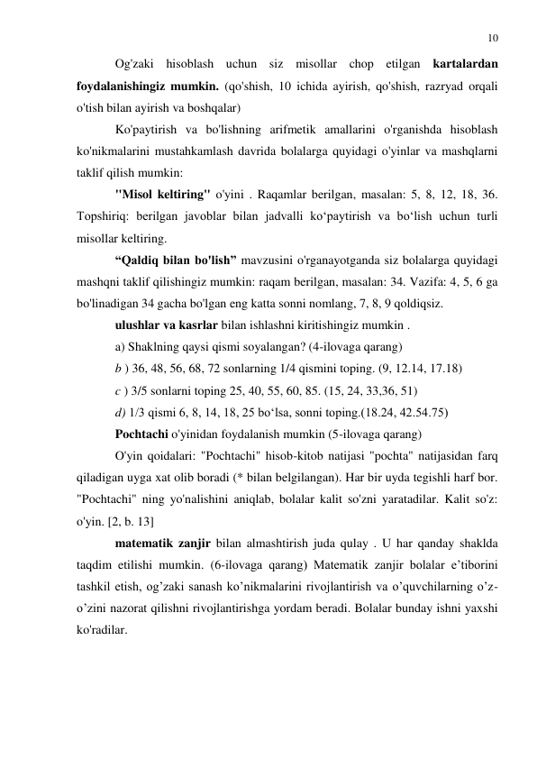 10 
 
 
Og'zaki hisoblash uchun siz misollar chop etilgan kartalardan 
foydalanishingiz mumkin. (qo'shish, 10 ichida ayirish, qo'shish, razryad orqali 
o'tish bilan ayirish va boshqalar) 
Ko'paytirish va bo'lishning arifmetik amallarini o'rganishda hisoblash 
ko'nikmalarini mustahkamlash davrida bolalarga quyidagi o'yinlar va mashqlarni 
taklif qilish mumkin: 
"Misol keltiring" o'yini . Raqamlar berilgan, masalan: 5, 8, 12, 18, 36. 
Topshiriq: berilgan javoblar bilan jadvalli ko‘paytirish va bo‘lish uchun turli 
misollar keltiring. 
“Qaldiq bilan bo'lish” mavzusini o'rganayotganda siz bolalarga quyidagi 
mashqni taklif qilishingiz mumkin: raqam berilgan, masalan: 34. Vazifa: 4, 5, 6 ga 
bo'linadigan 34 gacha bo'lgan eng katta sonni nomlang, 7, 8, 9 qoldiqsiz. 
ulushlar va kasrlar bilan ishlashni kiritishingiz mumkin . 
a) Shaklning qaysi qismi soyalangan? (4-ilovaga qarang) 
b ) 36, 48, 56, 68, 72 sonlarning 1/4 qismini toping. (9, 12.14, 17.18) 
c ) 3/5 sonlarni toping 25, 40, 55, 60, 85. (15, 24, 33,36, 51) 
d) 1/3 qismi 6, 8, 14, 18, 25 boʻlsa, sonni toping.(18.24, 42.54.75) 
Pochtachi o'yinidan foydalanish mumkin (5-ilovaga qarang) 
O'yin qoidalari: "Pochtachi" hisob-kitob natijasi "pochta" natijasidan farq 
qiladigan uyga xat olib boradi (* bilan belgilangan). Har bir uyda tegishli harf bor. 
"Pochtachi" ning yo'nalishini aniqlab, bolalar kalit so'zni yaratadilar. Kalit so'z: 
o'yin. [2, b. 13] 
matematik zanjir bilan almashtirish juda qulay . U har qanday shaklda 
taqdim etilishi mumkin. (6-ilovaga qarang) Matematik zanjir bolalar e’tiborini 
tashkil etish, og’zaki sanash ko’nikmalarini rivojlantirish va o’quvchilarning o’z-
o’zini nazorat qilishni rivojlantirishga yordam beradi. Bolalar bunday ishni yaxshi 
ko'radilar. 
 
