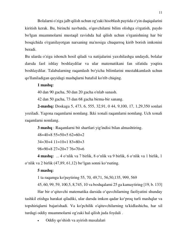 11 
 
 
Bolalarni o'ziga jalb qilish uchun og'zaki hisoblash paytida o'yin daqiqalarini 
kiritish kerak. Bu, birinchi navbatda, o'quvchilarni bilim olishga o'rgatish, paydo 
bo'lgan muammolarni mustaqil ravishda hal qilish uchun o'rganishning har bir 
bosqichida o'rganilayotgan narsaning ma'nosiga chuqurroq kirib borish imkonini 
beradi.  
Bu ularda o'ziga ishonch hosil qiladi va natijalarini yaxshilashga undaydi, bolalar 
darsda faol ishlay boshlaydilar va ular matematikani fan sifatida yoqtira 
boshlaydilar. Talabalarning raqamlash bo'yicha bilimlarini mustahkamlash uchun 
qo'llaniladigan quyidagi mashqlarni batafsil ko'rib chiqing. 
1 mashq: 
40 dan 90 gacha, 50 dan 20 gacha o'nlab sanash. 
42 dan 50 gacha, 73 dan 68 gacha birma-bir sanang. 
2-mashq: Doskaga 5, 473, 6, 555, 32,91, 0 44, 9,100, 17, 1,29,350 sonlari 
yoziladi. Yagona raqamlarni nomlang. Ikki xonali raqamlarni nomlang. Uch xonali 
raqamlarni nomlang. 
3 mashq : Raqamlarni bit shartlari yig'indisi bilan almashtiring. 
48=40+8 55=50+5 62=60+2 
34=30+4 11=10+1 83=80+3 
98=90+8 27=20+7 76=70+6 
4 mashq:  ... 4 o‘nlik va 7 birlik, 8 o‘nlik va 9 birlik, 6 o‘nlik va 1 birlik, 1 
o‘nlik va 2 birlik (47,89, 61,12) bo‘lgan sonni ko‘rsating. 
5 mashq:  
1 ta raqamga ko'paytiring 55, 70, 49,71, 56,50,135, 999, 569 
45, 60, 99, 59, 100,5, 8,745, 10 va boshqalarni 25 ga kamaytiring [19, b. 133] 
Har bir o‘qituvchi matematika darsida o‘quvchilarning faoliyatini shunday 
tashkil etishga harakat qiladiki, ular darsda imkon qadar ko‘proq turli mashqlar va 
topshiriqlarni bajarishadi. Va ko'pchilik o'qituvchilarning ta'kidlashicha, har xil 
turdagi oddiy muammolarni og'zaki hal qilish juda foydali .  
 
Oddiy qo'shish va ayirish masalalari 
