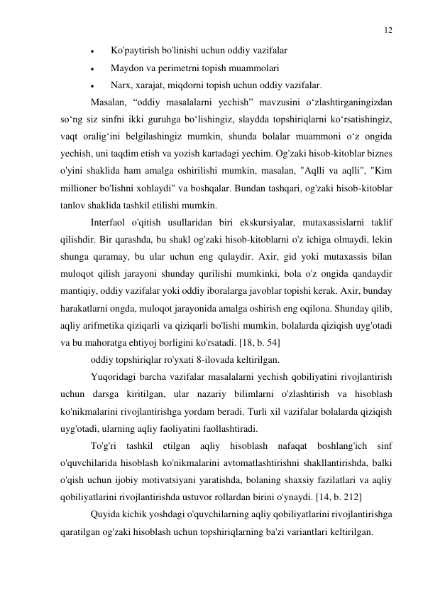 12 
 
 
 
Ko'paytirish bo'linishi uchun oddiy vazifalar 
 
Maydon va perimetrni topish muammolari 
 
Narx, xarajat, miqdorni topish uchun oddiy vazifalar. 
Masalan, “oddiy masalalarni yechish” mavzusini o‘zlashtirganingizdan 
so‘ng siz sinfni ikki guruhga bo‘lishingiz, slaydda topshiriqlarni ko‘rsatishingiz, 
vaqt oralig‘ini belgilashingiz mumkin, shunda bolalar muammoni o‘z ongida 
yechish, uni taqdim etish va yozish kartadagi yechim. Og'zaki hisob-kitoblar biznes 
o'yini shaklida ham amalga oshirilishi mumkin, masalan, "Aqlli va aqlli", "Kim 
millioner bo'lishni xohlaydi" va boshqalar. Bundan tashqari, og'zaki hisob-kitoblar 
tanlov shaklida tashkil etilishi mumkin. 
Interfaol o'qitish usullaridan biri ekskursiyalar, mutaxassislarni taklif 
qilishdir. Bir qarashda, bu shakl og'zaki hisob-kitoblarni o'z ichiga olmaydi, lekin 
shunga qaramay, bu ular uchun eng qulaydir. Axir, gid yoki mutaxassis bilan 
muloqot qilish jarayoni shunday qurilishi mumkinki, bola o'z ongida qandaydir 
mantiqiy, oddiy vazifalar yoki oddiy iboralarga javoblar topishi kerak. Axir, bunday 
harakatlarni ongda, muloqot jarayonida amalga oshirish eng oqilona. Shunday qilib, 
aqliy arifmetika qiziqarli va qiziqarli bo'lishi mumkin, bolalarda qiziqish uyg'otadi 
va bu mahoratga ehtiyoj borligini ko'rsatadi. [18, b. 54] 
oddiy topshiriqlar ro'yxati 8-ilovada keltirilgan. 
Yuqoridagi barcha vazifalar masalalarni yechish qobiliyatini rivojlantirish 
uchun darsga kiritilgan, ular nazariy bilimlarni o'zlashtirish va hisoblash 
ko'nikmalarini rivojlantirishga yordam beradi. Turli xil vazifalar bolalarda qiziqish 
uyg'otadi, ularning aqliy faoliyatini faollashtiradi. 
To'g'ri tashkil etilgan aqliy hisoblash nafaqat boshlang'ich sinf 
o'quvchilarida hisoblash ko'nikmalarini avtomatlashtirishni shakllantirishda, balki 
o'qish uchun ijobiy motivatsiyani yaratishda, bolaning shaxsiy fazilatlari va aqliy 
qobiliyatlarini rivojlantirishda ustuvor rollardan birini o'ynaydi. [14, b. 212] 
Quyida kichik yoshdagi o'quvchilarning aqliy qobiliyatlarini rivojlantirishga 
qaratilgan og'zaki hisoblash uchun topshiriqlarning ba'zi variantlari keltirilgan. 
