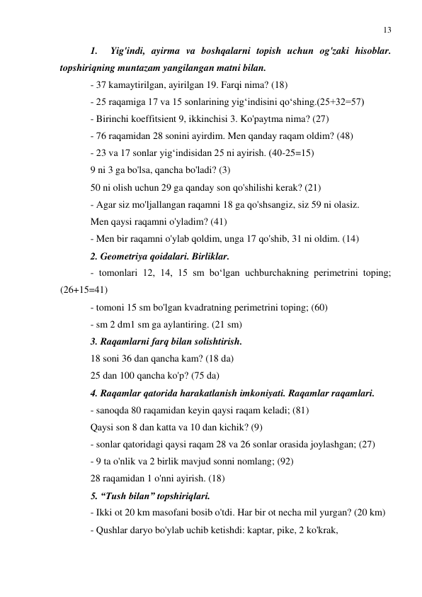 13 
 
 
1. 
Yig'indi, ayirma va boshqalarni topish uchun og'zaki hisoblar. 
topshiriqning muntazam yangilangan matni bilan. 
- 37 kamaytirilgan, ayirilgan 19. Farqi nima? (18) 
- 25 raqamiga 17 va 15 sonlarining yig‘indisini qo‘shing.(25+32=57) 
- Birinchi koeffitsient 9, ikkinchisi 3. Ko'paytma nima? (27) 
- 76 raqamidan 28 sonini ayirdim. Men qanday raqam oldim? (48) 
- 23 va 17 sonlar yig‘indisidan 25 ni ayirish. (40-25=15) 
9 ni 3 ga bo'lsa, qancha bo'ladi? (3) 
50 ni olish uchun 29 ga qanday son qo'shilishi kerak? (21) 
- Agar siz mo'ljallangan raqamni 18 ga qo'shsangiz, siz 59 ni olasiz. 
Men qaysi raqamni o'yladim? (41) 
- Men bir raqamni o'ylab qoldim, unga 17 qo'shib, 31 ni oldim. (14) 
2. Geometriya qoidalari. Birliklar. 
- tomonlari 12, 14, 15 sm bo‘lgan uchburchakning perimetrini toping; 
(26+15=41) 
- tomoni 15 sm bo'lgan kvadratning perimetrini toping; (60) 
- sm 2 dm1 sm ga aylantiring. (21 sm) 
3. Raqamlarni farq bilan solishtirish. 
18 soni 36 dan qancha kam? (18 da) 
25 dan 100 qancha ko'p? (75 da) 
4. Raqamlar qatorida harakatlanish imkoniyati. Raqamlar raqamlari. 
- sanoqda 80 raqamidan keyin qaysi raqam keladi; (81) 
Qaysi son 8 dan katta va 10 dan kichik? (9) 
- sonlar qatoridagi qaysi raqam 28 va 26 sonlar orasida joylashgan; (27) 
- 9 ta o'nlik va 2 birlik mavjud sonni nomlang; (92) 
28 raqamidan 1 o'nni ayirish. (18) 
5. “Tush bilan” topshiriqlari. 
- Ikki ot 20 km masofani bosib o'tdi. Har bir ot necha mil yurgan? (20 km) 
- Qushlar daryo bo'ylab uchib ketishdi: kaptar, pike, 2 ko'krak, 
