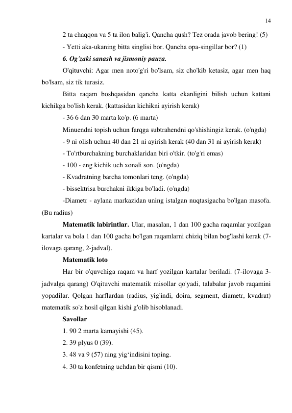 14 
 
 
2 ta chaqqon va 5 ta ilon balig'i. Qancha qush? Tez orada javob bering! (5) 
- Yetti aka-ukaning bitta singlisi bor. Qancha opa-singillar bor? (1) 
6. Og'zaki sanash va jismoniy pauza. 
O'qituvchi: Agar men noto'g'ri bo'lsam, siz cho'kib ketasiz, agar men haq 
bo'lsam, siz tik turasiz. 
Bitta raqam boshqasidan qancha katta ekanligini bilish uchun kattani 
kichikga bo'lish kerak. (kattasidan kichikni ayirish kerak) 
- 36 6 dan 30 marta ko'p. (6 marta) 
Minuendni topish uchun farqga subtrahendni qo'shishingiz kerak. (o'ngda) 
- 9 ni olish uchun 40 dan 21 ni ayirish kerak (40 dan 31 ni ayirish kerak) 
- To'rtburchakning burchaklaridan biri o'tkir. (to'g'ri emas) 
- 100 - eng kichik uch xonali son. (o'ngda) 
- Kvadratning barcha tomonlari teng. (o'ngda) 
- bissektrisa burchakni ikkiga bo'ladi. (o'ngda) 
-Diametr - aylana markazidan uning istalgan nuqtasigacha bo'lgan masofa. 
(Bu radius) 
Matematik labirintlar. Ular, masalan, 1 dan 100 gacha raqamlar yozilgan 
kartalar va bola 1 dan 100 gacha bo'lgan raqamlarni chiziq bilan bog'lashi kerak (7-
ilovaga qarang, 2-jadval). 
Matematik loto 
Har bir o'quvchiga raqam va harf yozilgan kartalar beriladi. (7-ilovaga 3-
jadvalga qarang) O'qituvchi matematik misollar qo'yadi, talabalar javob raqamini 
yopadilar. Qolgan harflardan (radius, yig'indi, doira, segment, diametr, kvadrat) 
matematik so'z hosil qilgan kishi g'olib hisoblanadi. 
Savollar 
1. 90 2 marta kamayishi (45). 
2. 39 plyus 0 (39). 
3. 48 va 9 (57) ning yig‘indisini toping. 
4. 30 ta konfetning uchdan bir qismi (10). 
