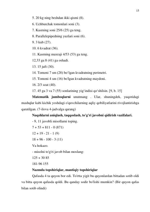 15 
 
 
5. 20 kg ning beshdan ikki qismi (8). 
6. Uchburchak tomonlari soni (3). 
7. Kasrning soni 25/6 (25) ga teng. 
8. Parallelepipedning yuzlari soni (6). 
9. 3 kub (27). 
10. 6 kvadrat (36). 
11. Kasrning maxraji 4/53 (53) ga teng. 
12,33 ga 8 (41) ga oshadi. 
13. 15 juft (30). 
14. Tomoni 7 sm (28) bo‘lgan kvadratning perimetri. 
15. Tomoni 4 sm (16) bo'lgan kvadratning maydoni. 
16. 2/3 soat (40). 
17. 45 ga 3 va 7 (55) sonlarining yig‘indisi qo‘shilsin. [9, b. 15] 
Matematik jumboqlarni unutmang . Ular, shuningdek, yuqoridagi 
mashqlar kabi kichik yoshdagi o'quvchilarning aqliy qobiliyatlarini rivojlantirishga 
qaratilgan. (7-ilova 4-jadvalga qarang) 
Naqshlarni aniqlash, taqqoslash, to'g'ri javobni qidirish vazifalari. 
- 9, 11 javobli misollarni toping. 
7 + 53 + 811 - 0 (871) 
12 + 19 - 21 - 1 (9) 
18 + 96 - 100 - 3 (11) 
Va hokazo. 
- misolni to'g'ri javob bilan moslang: 
125 + 30 85 
181-96 155 
Nazmda topshiriqlar, mantiqiy topshiriqlar 
Qafasda 4 ta quyon bor edi. To'rtta yigit bu quyonlardan bittadan sotib oldi 
va bitta quyon qafasda qoldi. Bu qanday sodir bo'lishi mumkin? (Bir quyon qafas 
bilan sotib olindi) 
