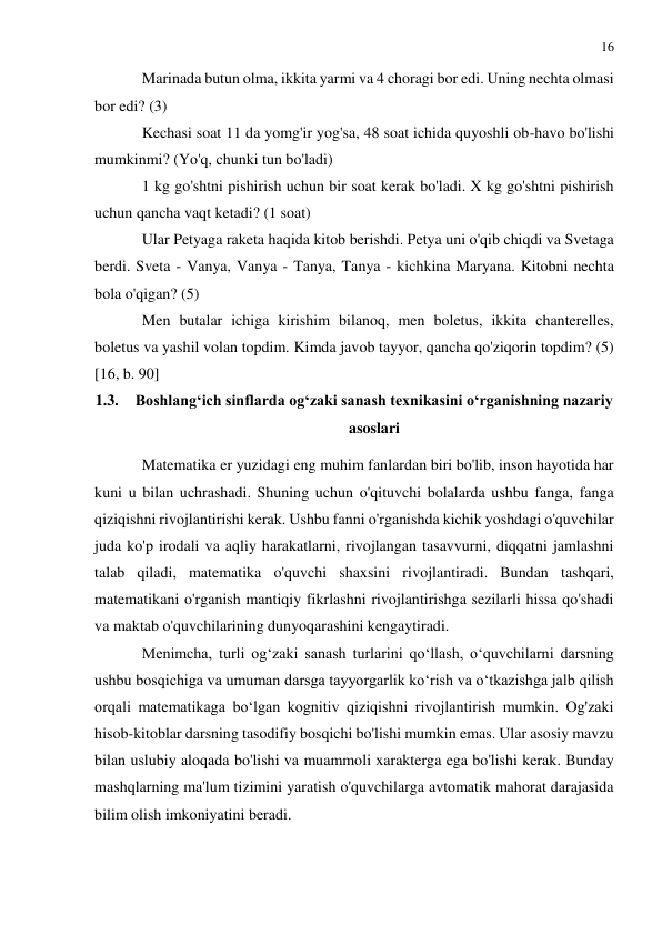 16 
 
 
Marinada butun olma, ikkita yarmi va 4 choragi bor edi. Uning nechta olmasi 
bor edi? (3) 
Kechasi soat 11 da yomg'ir yog'sa, 48 soat ichida quyoshli ob-havo bo'lishi 
mumkinmi? (Yo'q, chunki tun bo'ladi) 
1 kg go'shtni pishirish uchun bir soat kerak bo'ladi. X kg go'shtni pishirish 
uchun qancha vaqt ketadi? (1 soat) 
Ular Petyaga raketa haqida kitob berishdi. Petya uni o'qib chiqdi va Svetaga 
berdi. Sveta - Vanya, Vanya - Tanya, Tanya - kichkina Maryana. Kitobni nechta 
bola o'qigan? (5) 
Men butalar ichiga kirishim bilanoq, men boletus, ikkita chanterelles, 
boletus va yashil volan topdim. Kimda javob tayyor, qancha qo'ziqorin topdim? (5) 
[16, b. 90] 
1.3. Boshlang‘ich sinflarda og‘zaki sanash texnikasini o‘rganishning nazariy 
asoslari 
Matematika er yuzidagi eng muhim fanlardan biri bo'lib, inson hayotida har 
kuni u bilan uchrashadi. Shuning uchun o'qituvchi bolalarda ushbu fanga, fanga 
qiziqishni rivojlantirishi kerak. Ushbu fanni o'rganishda kichik yoshdagi o'quvchilar 
juda ko'p irodali va aqliy harakatlarni, rivojlangan tasavvurni, diqqatni jamlashni 
talab qiladi, matematika o'quvchi shaxsini rivojlantiradi. Bundan tashqari, 
matematikani o'rganish mantiqiy fikrlashni rivojlantirishga sezilarli hissa qo'shadi 
va maktab o'quvchilarining dunyoqarashini kengaytiradi. 
Menimcha, turli og‘zaki sanash turlarini qo‘llash, o‘quvchilarni darsning 
ushbu bosqichiga va umuman darsga tayyorgarlik ko‘rish va o‘tkazishga jalb qilish 
orqali matematikaga bo‘lgan kognitiv qiziqishni rivojlantirish mumkin. Og'zaki 
hisob-kitoblar darsning tasodifiy bosqichi bo'lishi mumkin emas. Ular asosiy mavzu 
bilan uslubiy aloqada bo'lishi va muammoli xarakterga ega bo'lishi kerak. Bunday 
mashqlarning ma'lum tizimini yaratish o'quvchilarga avtomatik mahorat darajasida 
bilim olish imkoniyatini beradi. 
