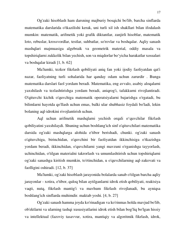 17 
 
 
Og'zaki hisoblash ham darsning majburiy bosqichi bo'lib, barcha sinflarda 
matematika darslarida o'tkazilishi kerak, uni turli xil ish shakllari bilan ifodalash 
mumkin: matematik, arifmetik yoki grafik diktantlar, zanjirli hisoblar, matematik 
loto, rebuslar, krossvordlar, testlar, suhbatlar, so'rovlar va boshqalar. Aqliy sanash 
mashqlari majmuasiga algebraik va geometrik material, oddiy masala va 
topshiriqlarni zukkolik bilan yechish, son va miqdorlar bo‘yicha harakatlar xossalari 
va boshqalar kiradi [1, b. 62] 
Ma'lumki, tezkor fikrlash qobiliyati aniq fan yoki ijodiy faoliyatdan qat'i 
nazar, faoliyatning turli sohalarida har qanday odam uchun zarurdir . Bunga 
matematika darslari faol yordam beradi. Matematika, eng avvalo, asabiy aloqalarni 
yaxshilash va tezlashtirishga yordam beradi, aniqrog'i, tafakkurni rivojlantiradi. 
O'qituvchi kichik o'quvchiga matematik operatsiyalarni bajarishga o'rgatadi, bu 
bilimlarni hayotda qo'llash uchun emas, balki ular shubhasiz foydali bo'ladi, lekin 
bolaning aql-idrokini rivojlantirish uchun. 
Aql uchun arifmetik mashqlarni yechish orqali o‘quvchilar fikrlash 
qobiliyatini yaxshilaydi. Shuning uchun boshlang'ich sinf o'qituvchilari matematika 
darsida og'zaki mashqlarga alohida e'tibor berishadi, chunki. og'zaki sanash 
o'qituvchiga, birinchidan, o'quvchini bir faoliyatdan ikkinchisiga o'tkazishga 
yordam beradi, ikkinchidan, o'quvchilarni yangi mavzuni o'rganishga tayyorlash, 
uchinchidan, o'tilgan materialni takrorlash va umumlashtirish uchun topshiriqlarni 
og'zaki sanashga kiritish mumkin, to'rtinchidan, u o'quvchilarning aql-zakovati va 
faolligini oshiradi. [12, b. 37] 
Ma'lumki, og'zaki hisoblash jarayonida bolalarda sanab o'tilgan barcha aqliy 
jarayonlar - xotira, e'tibor, quloq bilan aytilganlarni idrok etish qobiliyati, reaktsiya 
vaqti, nutq, fikrlash mantig'i va mavhum fikrlash rivojlanadi, bu ayniqsa 
boshlang'ich sinflarda muhimdir. maktab yoshi. [4, b. 27] 
Og'zaki sanash hamma joyda ko'rinadigan va ko'rinmas holda mavjud bo'lib, 
ob'ektlarni va ularning tashqi xususiyatlarini idrok etish bilan bog'liq bo'lgan hissiy 
va intellektual (fazoviy tasavvur, xotira, mantiqiy va algoritmik fikrlash, idrok, 
