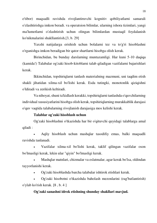 18 
 
 
e'tibor) maqsadli ravishda rivojlantiruvchi kognitiv qobiliyatlarni samarali 
o'zlashtirishga imkon beradi. va operatsion bilimlar, ularning ishora tizimlari, yangi 
ma'lumotlarni o'zlashtirish uchun olingan bilimlardan mustaqil foydalanish 
ko'nikmalarini shakllantirish.[3, b. 29] 
Yaxshi natijalarga erishish uchun bolalarni tez va to'g'ri hisoblashni 
o'rganishga imkon beradigan bir qator shartlarni hisobga olish kerak. 
Birinchidan, bu bunday darslarning muntazamligi. Har kuni 5-10 daqiqa 
(kamida!) Talabalar og'zaki hisob-kitoblarni talab qiladigan vazifalarni bajarishlari 
kerak.  
Ikkinchidan, topshiriqlarni tanlash materialning mazmuni, uni taqdim etish 
shakli jihatidan xilma-xil bo'lishi kerak. Esda tutingki, monotonlik qiziqishni 
o'ldiradi va zerikish keltiradi. 
Va nihoyat, shuni ta'kidlash kerakki, topshiriqlarni tanlashda o'quvchilarning 
individual xususiyatlarini hisobga olish kerak, topshiriqlarning murakkablik darajasi 
o'quv vaqtida talabalarning rivojlanish darajasiga mos kelishi kerak. 
Talablar og'zaki hisoblash uchun 
Og'zaki hisoblashni o'tkazishda har bir o'qituvchi quyidagi talablarga amal 
qiladi : 
 
Aqliy hisoblash uchun mashqlar tasodifiy emas, balki maqsadli 
ravishda tanlanadi. 
 
Vazifalar xilma-xil bo'lishi kerak, taklif qilingan vazifalar oson 
bo'lmasligi kerak, lekin ular "qiyin" bo'lmasligi kerak. 
 
Mashqlar matnlari, chizmalar va eslatmalar, agar kerak bo'lsa, oldindan 
tayyorlanishi kerak. 
 
Og'zaki hisoblashda barcha talabalar ishtirok etishlari kerak. 
 
Og'zaki hisobotni o'tkazishda baholash mezonlarini (rag'batlantirish) 
o'ylab ko'rish kerak. [8 , b. 4 ] 
Og'zaki sanashni idrok etishning shunday shakllari mavjud. 
