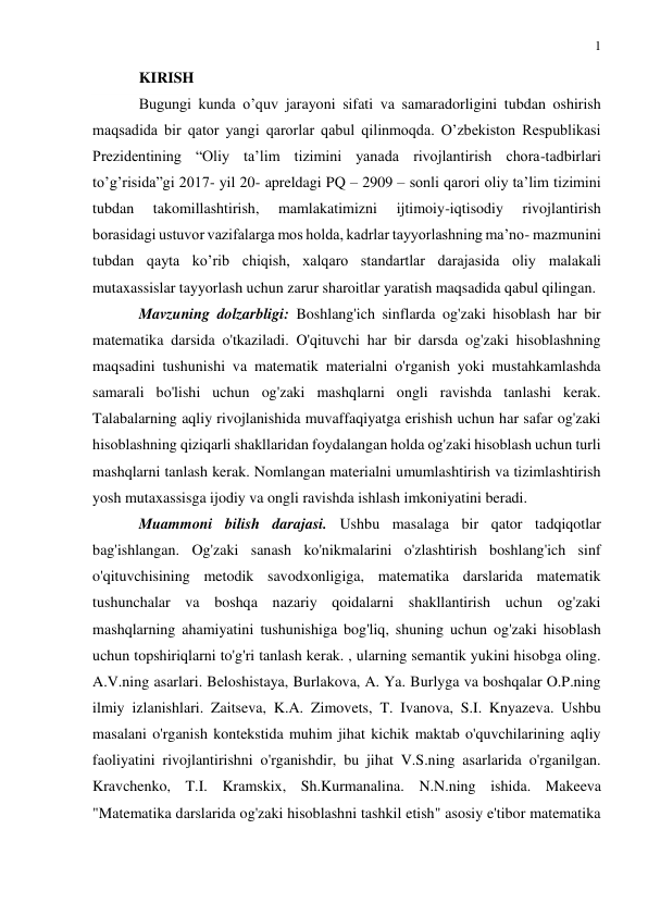 1 
 
 
KIRISH 
Bugungi kunda o’quv jarayoni sifati va samaradorligini tubdan oshirish 
maqsadida bir qator yangi qarorlar qabul qilinmoqda. O’zbekiston Respublikasi 
Prezidentining “Oliy ta’lim tizimini yanada rivojlantirish chora-tadbirlari 
to’g’risida”gi 2017- yil 20- apreldagi PQ – 2909 – sonli qarori oliy ta’lim tizimini 
tubdan 
takomillashtirish, 
mamlakatimizni 
ijtimoiy-iqtisodiy 
rivojlantirish 
borasidagi ustuvor vazifalarga mos holda, kadrlar tayyorlashning ma’no- mazmunini 
tubdan qayta ko’rib chiqish, xalqaro standartlar darajasida oliy malakali 
mutaxassislar tayyorlash uchun zarur sharoitlar yaratish maqsadida qabul qilingan. 
Mavzuning dolzarbligi: Boshlang'ich sinflarda og'zaki hisoblash har bir 
matematika darsida o'tkaziladi. O'qituvchi har bir darsda og'zaki hisoblashning 
maqsadini tushunishi va matematik materialni o'rganish yoki mustahkamlashda 
samarali bo'lishi uchun og'zaki mashqlarni ongli ravishda tanlashi kerak. 
Talabalarning aqliy rivojlanishida muvaffaqiyatga erishish uchun har safar og'zaki 
hisoblashning qiziqarli shakllaridan foydalangan holda og'zaki hisoblash uchun turli 
mashqlarni tanlash kerak. Nomlangan materialni umumlashtirish va tizimlashtirish 
yosh mutaxassisga ijodiy va ongli ravishda ishlash imkoniyatini beradi. 
Muammoni bilish darajasi. Ushbu masalaga bir qator tadqiqotlar 
bag'ishlangan. Og'zaki sanash ko'nikmalarini o'zlashtirish boshlang'ich sinf 
o'qituvchisining metodik savodxonligiga, matematika darslarida matematik 
tushunchalar va boshqa nazariy qoidalarni shakllantirish uchun og'zaki 
mashqlarning ahamiyatini tushunishiga bog'liq, shuning uchun og'zaki hisoblash 
uchun topshiriqlarni to'g'ri tanlash kerak. , ularning semantik yukini hisobga oling. 
A.V.ning asarlari. Beloshistaya, Burlakova, A. Ya. Burlyga va boshqalar O.P.ning 
ilmiy izlanishlari. Zaitseva, K.A. Zimovets, T. Ivanova, S.I. Knyazeva. Ushbu 
masalani o'rganish kontekstida muhim jihat kichik maktab o'quvchilarining aqliy 
faoliyatini rivojlantirishni o'rganishdir, bu jihat V.S.ning asarlarida o'rganilgan. 
Kravchenko, T.I. Kramskix, Sh.Kurmanalina. N.N.ning ishida. Makeeva 
"Matematika darslarida og'zaki hisoblashni tashkil etish" asosiy e'tibor matematika 
