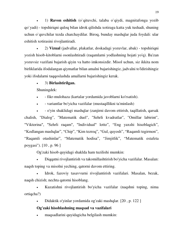 19 
 
 
 
1) Ravon eshitish (o`qituvchi, talaba o`qiydi, magnitafonga yozib 
qo`yadi) - topshiriqni quloq bilan idrok qilishda xotiraga katta yuk tushadi, shuning 
uchun o`quvchilar tezda charchaydilar. Biroq, bunday mashqlar juda foydali: ular 
eshitish xotirasini rivojlantiradi. 
 
2) Vizual (jadvallar, plakatlar, doskadagi yozuvlar, abak) - topshiriqni 
yozish hisob-kitoblarni osonlashtiradi (raqamlarni yodlashning hojati yo'q). Ba'zan 
yozuvsiz vazifani bajarish qiyin va hatto imkonsizdir. Misol uchun, siz ikkita nom 
birliklarida ifodalangan qiymatlar bilan amalni bajarishingiz, jadvalni to'ldirishingiz 
yoki ifodalarni taqqoslashda amallarni bajarishingiz kerak. 
 
3) Birlashtirilgan. 
Shuningdek: 
 
- fikr-mulohaza (kartalar yordamida javoblarni ko'rsatish). 
 
- variantlar bo'yicha vazifalar (mustaqillikni ta'minlash) 
 
- o'yin shaklidagi mashqlar (zanjirni davom ettirish, taqillatish, qarsak 
chalish, "Dialog", "Matematik duel", "Sehrli kvadratlar", "Omillar labirint", 
"Viktorina", "Sehrli raqam", "Individual" lotto”, “Eng yaxshi hisoblagich”, 
“Kodlangan mashqlar”, “Chip”, “Kim tezroq”, “Gul, quyosh”, “Raqamli tegirmon”, 
“Raqamli otashinlar”, “Matematik hodisa”, “Jimjitlik”, “Matematik estafeta 
poygasi"). [10 , p. 96 ] 
Og'zaki hisob quyidagi shaklda ham tuzilishi mumkin: 
 
Diqqatni rivojlantirish va takomillashtirish bo'yicha vazifalar. Masalan: 
naqsh toping va misolni yeching, qatorni davom ettiring. 
 
Idrok, fazoviy tasavvurni rivojlantirish vazifalari. Masalan, bezak, 
naqsh chizish; nechta qatorni hisoblang. 
 
Kuzatishni rivojlantirish bo'yicha vazifalar (naqshni toping, nima 
ortiqcha?) 
 
Didaktik o'yinlar yordamida og'zaki mashqlar. [20 , p. 122 ] 
Og'zaki hisoblashning maqsad va vazifalari 
 
maqsadlarini quyidagicha belgilash mumkin: 
