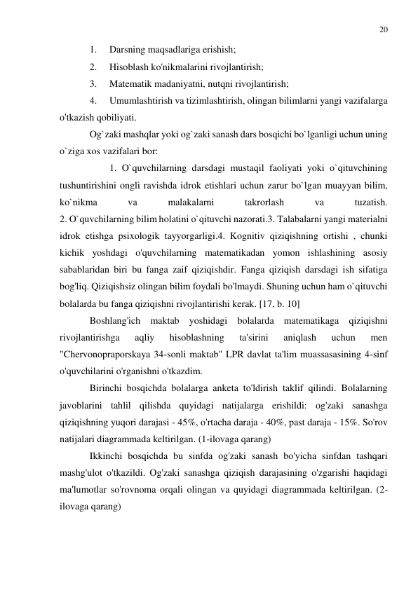 20 
 
 
1. 
Darsning maqsadlariga erishish; 
2. 
Hisoblash ko'nikmalarini rivojlantirish; 
3. 
Matematik madaniyatni, nutqni rivojlantirish; 
4. 
Umumlashtirish va tizimlashtirish, olingan bilimlarni yangi vazifalarga 
o'tkazish qobiliyati. 
Og`zaki mashqlar yoki og`zaki sanash dars bosqichi bo`lganligi uchun uning 
o`ziga xos vazifalari bor:  
 
 
 
 
 
 
 
 
 
 
1. O`quvchilarning darsdagi mustaqil faoliyati yoki o`qituvchining 
tushuntirishini ongli ravishda idrok etishlari uchun zarur bo`lgan muayyan bilim, 
ko`nikma 
va 
malakalarni 
takrorlash 
va 
tuzatish.  
2. O`quvchilarning bilim holatini o`qituvchi nazorati.3. Talabalarni yangi materialni 
idrok etishga psixologik tayyorgarligi.4. Kognitiv qiziqishning ortishi , chunki 
kichik yoshdagi o'quvchilarning matematikadan yomon ishlashining asosiy 
sabablaridan biri bu fanga zaif qiziqishdir. Fanga qiziqish darsdagi ish sifatiga 
bog'liq. Qiziqishsiz olingan bilim foydali bo'lmaydi. Shuning uchun ham o`qituvchi 
bolalarda bu fanga qiziqishni rivojlantirishi kerak. [17, b. 10] 
Boshlang'ich maktab yoshidagi bolalarda matematikaga qiziqishni 
rivojlantirishga 
aqliy 
hisoblashning 
ta'sirini 
aniqlash 
uchun 
men 
"Chervonopraporskaya 34-sonli maktab" LPR davlat ta'lim muassasasining 4-sinf 
o'quvchilarini o'rganishni o'tkazdim. 
Birinchi bosqichda bolalarga anketa to'ldirish taklif qilindi. Bolalarning 
javoblarini tahlil qilishda quyidagi natijalarga erishildi: og'zaki sanashga 
qiziqishning yuqori darajasi - 45%, o'rtacha daraja - 40%, past daraja - 15%. So'rov 
natijalari diagrammada keltirilgan. (1-ilovaga qarang) 
Ikkinchi bosqichda bu sinfda og'zaki sanash bo'yicha sinfdan tashqari 
mashg'ulot o'tkazildi. Og'zaki sanashga qiziqish darajasining o'zgarishi haqidagi 
ma'lumotlar so'rovnoma orqali olingan va quyidagi diagrammada keltirilgan. (2-
ilovaga qarang) 
