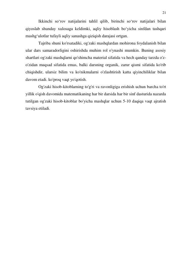 21 
 
 
Ikkinchi so‘rov natijalarini tahlil qilib, birinchi so‘rov natijalari bilan 
qiyoslab shunday xulosaga keldimki, aqliy hisoblash bo‘yicha sinfdan tashqari 
mashg‘ulotlar tufayli aqliy sanashga qiziqish darajasi ortgan. 
Tajriba shuni ko'rsatadiki, og'zaki mashqlardan mohirona foydalanish bilan 
ular dars samaradorligini oshirishda muhim rol o'ynashi mumkin. Buning asosiy 
shartlari og'zaki mashqlarni qo'shimcha material sifatida va hech qanday tarzda o'z-
o'zidan maqsad sifatida emas, balki darsning organik, zarur qismi sifatida ko'rib 
chiqishdir, ularsiz bilim va ko'nikmalarni o'zlashtirish katta qiyinchiliklar bilan 
davom etadi. ko'proq vaqt yo'qotish.  
Og'zaki hisob-kitoblarning to'g'ri va ravonligiga erishish uchun barcha to'rt 
yillik o'qish davomida matematikaning har bir darsida har bir sinf dasturida nazarda 
tutilgan og'zaki hisob-kitoblar bo'yicha mashqlar uchun 5-10 daqiqa vaqt ajratish 
tavsiya etiladi. 
 
 
 
