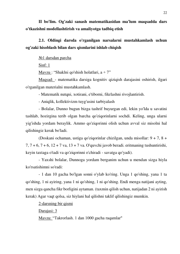 22 
 
 
II bo'lim. Og'zaki sanash matematikasidan ma'lum maqsadda dars 
o'tkazishni modellashtirish va amaliyotga tadbiq etish 
2.1. Oldingi darsda o'rganilgan narsalarni mustahkamlash uchun 
og'zaki hisoblash bilan dars qismlarini ishlab chiqish 
№1 darsdan parcha 
Sinf: 1 
Mavzu : “Shaklni qo'shish holatlari, a + 7” 
Maqsad: - matematika darsiga kognitiv qiziqish darajasini oshirish, ilgari 
o'rganilgan materialni mustahkamlash. 
- Matematik nutqni, xotirani, e'tiborni, fikrlashni rivojlantirish. 
- Aniqlik, kollektivizm tuyg'usini tarbiyalash 
- Bolalar, Dunno bugun bizga tashrif buyurgan edi, lekin yo'lda u savatini 
tashlab, hozirgina terib olgan barcha qo'ziqorinlarni sochdi. Keling, unga ularni 
yig'ishda yordam beraylik. Ammo qo'ziqorinni olish uchun avval siz misolni hal 
qilishingiz kerak bo'ladi. 
(Doskani ochaman, ustiga qo'ziqorinlar chizilgan, unda misollar: 9 + 7, 8 + 
7, 7 + 6, 7 + 6, 12 + 7 va, 13 + 7 va. O'quvchi javob beradi. eritmaning tushuntirishi, 
keyin taxtaga o'tadi va qo'ziqorinni o'chiradi - savatga qo'yadi). 
- Yaxshi bolalar, Dunnoga yordam berganim uchun u mendan sizga hiyla 
ko'rsatishimni so'radi: 
- 1 dan 10 gacha bo'lgan sonni o'ylab ko'ring. Unga 1 qo'shing, yana 1 ta 
qo'shing, 1 ni ayiring, yana 1 ni qo'shing, 1 ni qo'shing. Endi menga natijani ayting, 
men sizga qancha fikr borligini aytaman. (taxmin qilish uchun, natijadan 2 ni ayirish 
kerak) Agar vaqt qolsa, siz hiylani hal qilishni taklif qilishingiz mumkin. 
2-darsning bir qismi 
Darajasi: 3 
Mavzu: “Takrorlash. 1 dan 1000 gacha raqamlar" 
