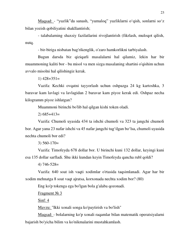 23 
 
 
Maqsad: - “yuzlik”da sanash, “yumaloq” yuzliklarni o‘qish, sonlarni so‘z 
bilan yozish qobiliyatini shakllantirish; 
- talabalarning shaxsiy fazilatlarini rivojlantirish (fikrlash, muloqot qilish, 
nutq. 
- bir-biriga nisbatan bag'rikenglik, o'zaro hamkorlikni tarbiyalash. 
Bugun darsda biz qiziqarli masalalarni hal qilamiz, lekin har bir 
muammoning kaliti bor - bu misol va men sizga masalaning shartini o'qishim uchun 
avvalo misolni hal qilishingiz kerak. 
1) 428+351= 
Vazifa: Kechki ovqatni tayyorlash uchun oshpazga 24 kg kartoshka, 3 
baravar kam lavlagi va lavlagidan 2 baravar kam piyoz kerak edi. Oshpaz necha 
kilogramm piyoz ishlatgan? 
Muammoni birinchi bo'lib hal qilgan kishi token oladi. 
2) 685+413= 
Vazifa: Chumoli uyasida 434 ta ishchi chumoli va 323 ta jangchi chumoli 
bor. Agar yana 23 nafar ishchi va 45 nafar jangchi tug‘ilgan bo‘lsa, chumoli uyasida 
nechta chumoli bor edi? 
3) 560-170= 
Vazifa: Timofeyda 678 dollar bor. U birinchi kuni 132 dollar, keyingi kuni 
esa 135 dollar sarfladi. Shu ikki kundan keyin Timofeyda qancha rubl qoldi? 
4) 746-528= 
Vazifa: 640 soat ish vaqti xodimlar o'rtasida taqsimlanadi. Agar har bir 
xodim mehnatga 8 soat vaqt ajratsa, korxonada nechta xodim bor? (80) 
Eng ko'p tokenga ega bo'lgan bola g'alaba qozonadi. 
Fragment № 3 
Sinf: 4 
Mavzu: "Ikki xonali songa ko'paytirish va bo'lish" 
Maqsad: - bolalarning ko'p xonali raqamlar bilan matematik operatsiyalarni 
bajarish bo'yicha bilim va ko'nikmalarini mustahkamlash. 
