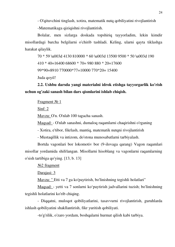 24 
 
 
- O'qituvchini tinglash, xotira, matematik nutq qobiliyatini rivojlantirish 
-Matematikaga qiziqishni rivojlantirish. 
Bolalar, men sizlarga doskada topshiriq tayyorladim, lekin kimdir 
misollardagi barcha belgilarni o'chirib tashladi. Keling, ularni qayta tiklashga 
harakat qilaylik. 
70 * 59 \u003d 4130 810000 * 60 \u003d 13500 9500 * 50 \u003d 190 
410 * 40=16400 68600 * 70= 980 880 * 20=17600 
99*90=8910 770000*77=10000 770*20= 15400 
Juda qoyil! 
2.2. Ushbu darsda yangi materialni idrok etishga tayyorgarlik ko'rish 
uchun og'zaki sanash bilan dars qismlarini ishlab chiqish. 
Fragment № 1 
Sinf: 2 
Mavzu: O'n. O'nlab 100 tagacha sanash. 
Maqsad: - O'nlab sanashni, dumaloq raqamlarni chaqirishni o'rganing 
- Xotira, e'tibor, fikrlash, mantiq, matematik nutqni rivojlantirish 
- Mustaqillik va intizom, do'stona munosabatlarni tarbiyalash. 
Bortda vagonlari bor lokomotiv bor (9-ilovaga qarang) Vagon raqamlari 
misollar yordamida shifrlangan. Misollarni hisoblang va vagonlarni raqamlarning 
o'sish tartibiga qo'ying. [13, b. 13] 
№2 fragment 
Darajasi: 3 
Mavzu: " Etti va 7 ga ko'paytirish, bo'linishning tegishli holatlari" 
Maqsad: - yetti va 7 sonlarni ko‘paytirish jadvallarini tuzish; bo'linishning 
tegishli holatlarini ko'rib chiqing. 
- Diqqatni, muloqot qobiliyatlarini, tasavvurni rivojlantirish, guruhlarda 
ishlash qobiliyatini shakllantirish, fikr yuritish qobiliyati. 
-to'g'rilik, o'zaro yordam, boshqalarni hurmat qilish kabi tarbiya. 
