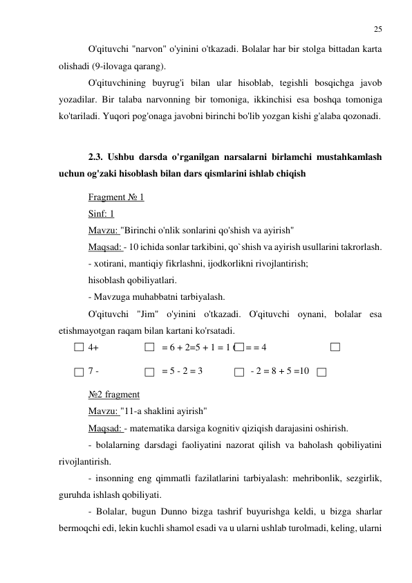 25 
 
 
O'qituvchi "narvon" o'yinini o'tkazadi. Bolalar har bir stolga bittadan karta 
olishadi (9-ilovaga qarang). 
O'qituvchining buyrug'i bilan ular hisoblab, tegishli bosqichga javob 
yozadilar. Bir talaba narvonning bir tomoniga, ikkinchisi esa boshqa tomoniga 
ko'tariladi. Yuqori pog'onaga javobni birinchi bo'lib yozgan kishi g'alaba qozonadi. 
 
2.3. Ushbu darsda o'rganilgan narsalarni birlamchi mustahkamlash 
uchun og'zaki hisoblash bilan dars qismlarini ishlab chiqish 
Fragment № 1 
Sinf: 1 
Mavzu: "Birinchi o'nlik sonlarini qo'shish va ayirish" 
Maqsad: - 10 ichida sonlar tarkibini, qo`shish va ayirish usullarini takrorlash. 
- xotirani, mantiqiy fikrlashni, ijodkorlikni rivojlantirish; 
hisoblash qobiliyatlari. 
- Mavzuga muhabbatni tarbiyalash. 
O'qituvchi "Jim" o'yinini o'tkazadi. O'qituvchi oynani, bolalar esa 
etishmayotgan raqam bilan kartani ko'rsatadi. 
4+  
= 6 + 2=5 + 1 = 1 6 - = = 4 
7 -  
= 5 - 2 = 3  
- 2 = 8 + 5 =10 
№2 fragment 
Mavzu: "11-a shaklini ayirish" 
Maqsad: - matematika darsiga kognitiv qiziqish darajasini oshirish. 
- bolalarning darsdagi faoliyatini nazorat qilish va baholash qobiliyatini 
rivojlantirish. 
- insonning eng qimmatli fazilatlarini tarbiyalash: mehribonlik, sezgirlik, 
guruhda ishlash qobiliyati. 
- Bolalar, bugun Dunno bizga tashrif buyurishga keldi, u bizga sharlar 
bermoqchi edi, lekin kuchli shamol esadi va u ularni ushlab turolmadi, keling, ularni 
