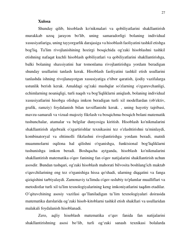 27 
 
 
Xulosa 
Shunday qilib, hisoblash ko'nikmalari va qobiliyatlarini shakllantirish 
murakkab uzoq jarayon bo'lib, uning samaradorligi bolaning individual 
xususiyatlariga, uning tayyorgarlik darajasiga va hisoblash faoliyatini tashkil etishga 
bog'liq. Ta'lim rivojlanishining hozirgi bosqichida og'zaki hisoblashni tashkil 
etishning nafaqat kuchli hisoblash qobiliyatlari va qobiliyatlarini shakllantirishga, 
balki bolaning shaxsiyatini har tomonlama rivojlantirishga yordam beradigan 
shunday usullarini tanlash kerak. Hisoblash faoliyatini tashkil etish usullarini 
tanlashda ishning rivojlanayotgan xususiyatiga e'tibor qaratish, ijodiy vazifalarga 
ustunlik berish kerak. Amaldagi og'zaki mashqlar so'zlarning o'zgaruvchanligi, 
echimlarning noaniqligi, turli naqsh va bog'liqliklarni aniqlash, bolaning individual 
xususiyatlarini hisobga olishga imkon beradigan turli xil modellardan (ob'ektiv, 
grafik, ramziy) foydalanish bilan tavsiflanishi kerak. , uning hayotiy tajribasi, 
mavzu-samarali va vizual-majoziy fikrlash va bosqichma-bosqich bolani matematik 
tushunchalar, atamalar va belgilar dunyosiga kiritish. Hisoblash ko'nikmalarini 
shakllantirish algebraik o'zgartirishlar texnikasini tez o'zlashtirishni ta'minlaydi, 
kombinatoryal va ehtimolli fikrlashni rivojlantirishga yordam beradi, matnli 
muammolarni oqilona hal qilishni o'rganishga, funktsional bog'liqliklarni 
tushunishga imkon beradi. Boshqacha aytganda, hisoblash ko'nikmalarini 
shakllantirish matematika o'quv fanining fan o'quv natijalarini shakllantirish uchun 
asosdir. Bundan tashqari, og'zaki hisoblash mahorati bilvosita boshlang'ich maktab 
o'quvchilarining eng tez o'rganishiga hissa qo'shadi, ularning diqqatini va fanga 
qiziqishini tarbiyalaydi. Zamonaviy ta'limda o'quv-uslubiy to'plamlar mualliflari va 
metodistlar turli xil ta'lim texnologiyalarining keng imkoniyatlarini taqdim etadilar. 
O’qituvchining asosiy vazifasi qo’llaniladigan ta’lim texnologiyalari doirasida 
matematika darslarida og’zaki hisob-kitoblarni tashkil etish shakllari va usullaridan 
malakali foydalanish hisoblanadi. 
Zero, aqliy hisoblash matematika o‘quv fanida fan natijalarini 
shakllantirishning asosi bo‘lib, turli og‘zaki sanash texnikasi bolalarda 
