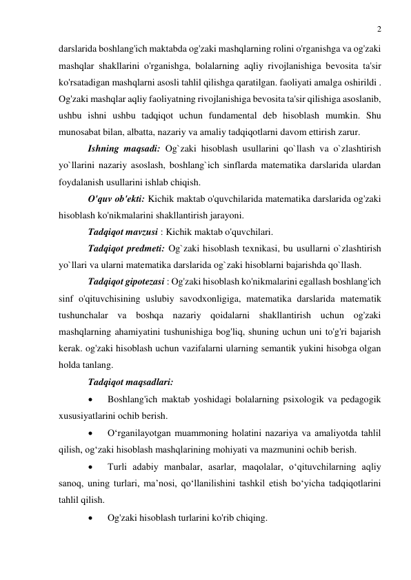 2 
 
 
darslarida boshlang'ich maktabda og'zaki mashqlarning rolini o'rganishga va og'zaki 
mashqlar shakllarini o'rganishga, bolalarning aqliy rivojlanishiga bevosita ta'sir 
ko'rsatadigan mashqlarni asosli tahlil qilishga qaratilgan. faoliyati amalga oshirildi . 
Og'zaki mashqlar aqliy faoliyatning rivojlanishiga bevosita ta'sir qilishiga asoslanib, 
ushbu ishni ushbu tadqiqot uchun fundamental deb hisoblash mumkin. Shu 
munosabat bilan, albatta, nazariy va amaliy tadqiqotlarni davom ettirish zarur. 
Ishning maqsadi: Og`zaki hisoblash usullarini qo`llash va o`zlashtirish 
yo`llarini nazariy asoslash, boshlang`ich sinflarda matematika darslarida ulardan 
foydalanish usullarini ishlab chiqish. 
O'quv ob'ekti: Kichik maktab o'quvchilarida matematika darslarida og'zaki 
hisoblash ko'nikmalarini shakllantirish jarayoni. 
Tadqiqot mavzusi : Kichik maktab o'quvchilari. 
Tadqiqot predmeti: Og`zaki hisoblash texnikasi, bu usullarni o`zlashtirish 
yo`llari va ularni matematika darslarida og`zaki hisoblarni bajarishda qo`llash. 
Tadqiqot gipotezasi : Og'zaki hisoblash ko'nikmalarini egallash boshlang'ich 
sinf o'qituvchisining uslubiy savodxonligiga, matematika darslarida matematik 
tushunchalar va boshqa nazariy qoidalarni shakllantirish uchun og'zaki 
mashqlarning ahamiyatini tushunishiga bog'liq, shuning uchun uni to'g'ri bajarish 
kerak. og'zaki hisoblash uchun vazifalarni ularning semantik yukini hisobga olgan 
holda tanlang. 
Tadqiqot maqsadlari: 
 
Boshlang'ich maktab yoshidagi bolalarning psixologik va pedagogik 
xususiyatlarini ochib berish. 
 
O‘rganilayotgan muammoning holatini nazariya va amaliyotda tahlil 
qilish, og‘zaki hisoblash mashqlarining mohiyati va mazmunini ochib berish. 
 
Turli adabiy manbalar, asarlar, maqolalar, o‘qituvchilarning aqliy 
sanoq, uning turlari, ma’nosi, qo‘llanilishini tashkil etish bo‘yicha tadqiqotlarini 
tahlil qilish. 
 
Og'zaki hisoblash turlarini ko'rib chiqing. 
