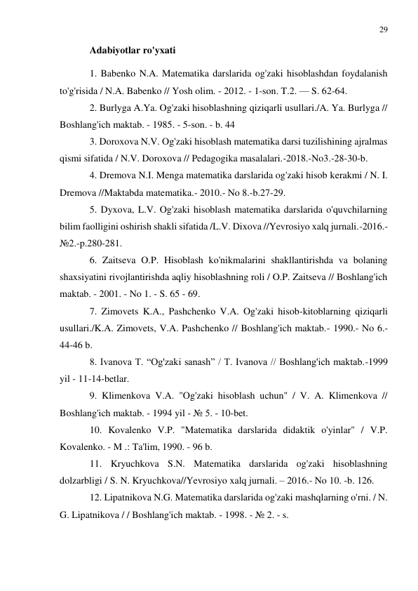 29 
 
 
Adabiyotlar ro'yxati 
1. Babenko N.A. Matematika darslarida og'zaki hisoblashdan foydalanish 
to'g'risida / N.A. Babenko // Yosh olim. - 2012. - 1-son. T.2. — S. 62-64. 
2. Burlyga A.Ya. Og'zaki hisoblashning qiziqarli usullari./A. Ya. Burlyga // 
Boshlang'ich maktab. - 1985. - 5-son. - b. 44 
3. Doroxova N.V. Og'zaki hisoblash matematika darsi tuzilishining ajralmas 
qismi sifatida / N.V. Doroxova // Pedagogika masalalari.-2018.-No3.-28-30-b. 
4. Dremova N.I. Menga matematika darslarida og'zaki hisob kerakmi / N. I. 
Dremova //Maktabda matematika.- 2010.- No 8.-b.27-29. 
5. Dyxova, L.V. Og'zaki hisoblash matematika darslarida o'quvchilarning 
bilim faolligini oshirish shakli sifatida /L.V. Dixova //Yevrosiyo xalq jurnali.-2016.-
№2.-p.280-281. 
6. Zaitseva O.P. Hisoblash ko'nikmalarini shakllantirishda va bolaning 
shaxsiyatini rivojlantirishda aqliy hisoblashning roli / O.P. Zaitseva // Boshlang'ich 
maktab. - 2001. - No 1. - S. 65 - 69. 
7. Zimovets K.A., Pashchenko V.A. Og'zaki hisob-kitoblarning qiziqarli 
usullari./K.A. Zimovets, V.A. Pashchenko // Boshlang'ich maktab.- 1990.- No 6.- 
44-46 b. 
8. Ivanova T. “Og'zaki sanash” / T. Ivanova // Boshlang'ich maktab.-1999 
yil - 11-14-betlar. 
9. Klimenkova V.A. "Og'zaki hisoblash uchun" / V. A. Klimenkova // 
Boshlang'ich maktab. - 1994 yil - № 5. - 10-bet. 
10. Kovalenko V.P. "Matematika darslarida didaktik o'yinlar" / V.P. 
Kovalenko. - M .: Ta'lim, 1990. - 96 b. 
11. Kryuchkova S.N. Matematika darslarida og'zaki hisoblashning 
dolzarbligi / S. N. Kryuchkova//Yevrosiyo xalq jurnali. – 2016.- No 10. -b. 126. 
12. Lipatnikova N.G. Matematika darslarida og'zaki mashqlarning o'rni. / N. 
G. Lipatnikova / / Boshlang'ich maktab. - 1998. - № 2. - s. 
