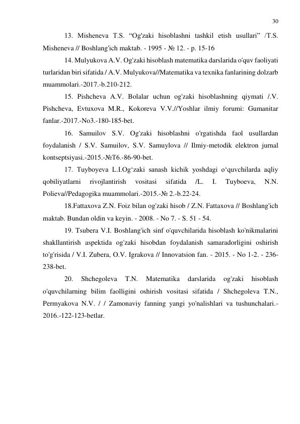 30 
 
 
13. Misheneva T.S. “Og'zaki hisoblashni tashkil etish usullari” /T.S. 
Misheneva // Boshlang'ich maktab. - 1995 - № 12. - p. 15-16 
14. Mulyukova A.V. Og'zaki hisoblash matematika darslarida o'quv faoliyati 
turlaridan biri sifatida / A.V. Mulyukova//Matematika va texnika fanlarining dolzarb 
muammolari.-2017.-b.210-212. 
15. Pishcheva A.V. Bolalar uchun og'zaki hisoblashning qiymati /.V. 
Pishcheva, Evtuxova M.R., Kokoreva V.V.//Yoshlar ilmiy forumi: Gumanitar 
fanlar.-2017.-No3.-180-185-bet. 
16. Samuilov S.V. Og'zaki hisoblashni o'rgatishda faol usullardan 
foydalanish / S.V. Samuilov, S.V. Samuylova // Ilmiy-metodik elektron jurnal 
kontseptsiyasi.-2015.-№T6.-86-90-bet. 
17. Tuyboyeva L.I.Og‘zaki sanash kichik yoshdagi o‘quvchilarda aqliy 
qobiliyatlarni 
rivojlantirish 
vositasi 
sifatida 
/L. 
I. 
Tuyboeva, 
N.N. 
Polieva//Pedagogika muammolari.-2015.-№ 2.-b.22-24. 
18.Fattaxova Z.N. Foiz bilan og'zaki hisob / Z.N. Fattaxova // Boshlang'ich 
maktab. Bundan oldin va keyin. - 2008. - No 7. - S. 51 - 54. 
19. Tsubera V.I. Boshlang'ich sinf o'quvchilarida hisoblash ko'nikmalarini 
shakllantirish aspektida og'zaki hisobdan foydalanish samaradorligini oshirish 
to'g'risida / V.I. Zubera, O.V. Igrakova // Innovatsion fan. - 2015. - No 1-2. - 236-
238-bet. 
20. 
Shchegoleva 
T.N. 
Matematika 
darslarida 
og'zaki 
hisoblash 
o'quvchilarning bilim faolligini oshirish vositasi sifatida / Shchegoleva T.N., 
Permyakova N.V. / / Zamonaviy fanning yangi yo'nalishlari va tushunchalari.-
2016.-122-123-betlar. 
 
 
