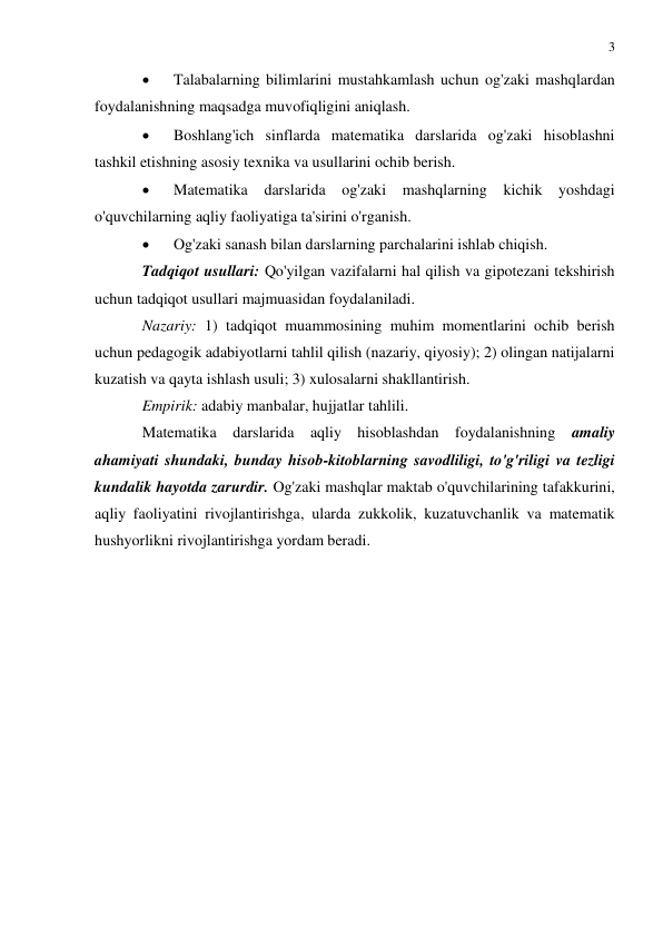 3 
 
 
 
Talabalarning bilimlarini mustahkamlash uchun og'zaki mashqlardan 
foydalanishning maqsadga muvofiqligini aniqlash. 
 
Boshlang'ich sinflarda matematika darslarida og'zaki hisoblashni 
tashkil etishning asosiy texnika va usullarini ochib berish. 
 
Matematika darslarida og'zaki mashqlarning kichik yoshdagi 
o'quvchilarning aqliy faoliyatiga ta'sirini o'rganish. 
 
Og'zaki sanash bilan darslarning parchalarini ishlab chiqish. 
Tadqiqot usullari: Qo'yilgan vazifalarni hal qilish va gipotezani tekshirish 
uchun tadqiqot usullari majmuasidan foydalaniladi. 
Nazariy: 1) tadqiqot muammosining muhim momentlarini ochib berish 
uchun pedagogik adabiyotlarni tahlil qilish (nazariy, qiyosiy); 2) olingan natijalarni 
kuzatish va qayta ishlash usuli; 3) xulosalarni shakllantirish. 
Empirik: adabiy manbalar, hujjatlar tahlili. 
Matematika darslarida aqliy hisoblashdan foydalanishning 
amaliy 
ahamiyati shundaki, bunday hisob-kitoblarning savodliligi, to'g'riligi va tezligi 
kundalik hayotda zarurdir. Og'zaki mashqlar maktab o'quvchilarining tafakkurini, 
aqliy faoliyatini rivojlantirishga, ularda zukkolik, kuzatuvchanlik va matematik 
hushyorlikni rivojlantirishga yordam beradi. 
 
 
 
 
 
 
 
