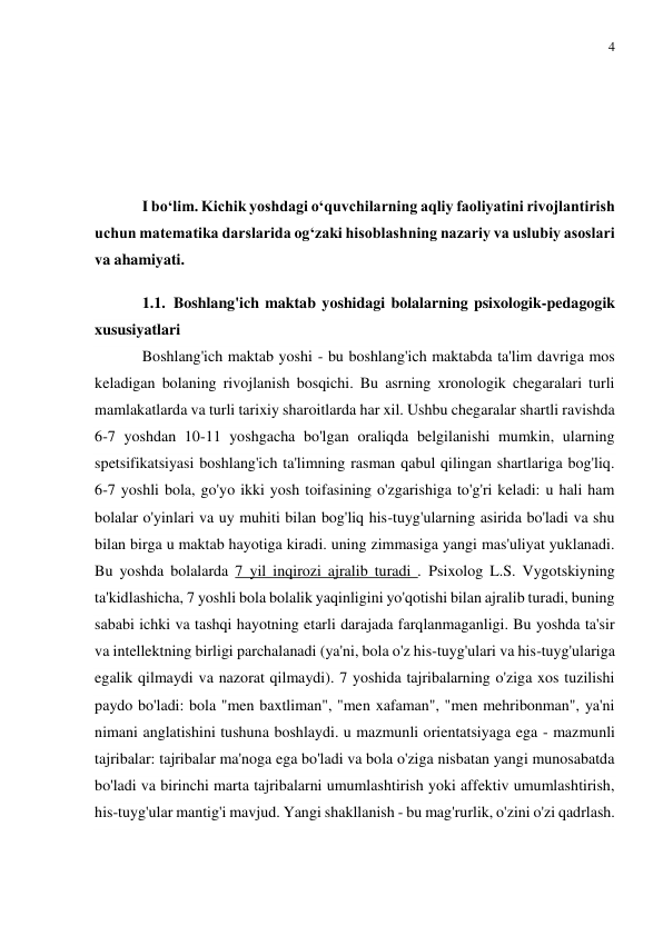 4 
 
 
 
 
 
I bo‘lim. Kichik yoshdagi o‘quvchilarning aqliy faoliyatini rivojlantirish 
uchun matematika darslarida og‘zaki hisoblashning nazariy va uslubiy asoslari 
va ahamiyati. 
1.1. Boshlang'ich maktab yoshidagi bolalarning psixologik-pedagogik 
xususiyatlari 
Boshlang'ich maktab yoshi - bu boshlang'ich maktabda ta'lim davriga mos 
keladigan bolaning rivojlanish bosqichi. Bu asrning xronologik chegaralari turli 
mamlakatlarda va turli tarixiy sharoitlarda har xil. Ushbu chegaralar shartli ravishda 
6-7 yoshdan 10-11 yoshgacha bo'lgan oraliqda belgilanishi mumkin, ularning 
spetsifikatsiyasi boshlang'ich ta'limning rasman qabul qilingan shartlariga bog'liq. 
6-7 yoshli bola, go'yo ikki yosh toifasining o'zgarishiga to'g'ri keladi: u hali ham 
bolalar o'yinlari va uy muhiti bilan bog'liq his-tuyg'ularning asirida bo'ladi va shu 
bilan birga u maktab hayotiga kiradi. uning zimmasiga yangi mas'uliyat yuklanadi. 
Bu yoshda bolalarda 7 yil inqirozi ajralib turadi . Psixolog L.S. Vygotskiyning 
ta'kidlashicha, 7 yoshli bola bolalik yaqinligini yo'qotishi bilan ajralib turadi, buning 
sababi ichki va tashqi hayotning etarli darajada farqlanmaganligi. Bu yoshda ta'sir 
va intellektning birligi parchalanadi (ya'ni, bola o'z his-tuyg'ulari va his-tuyg'ulariga 
egalik qilmaydi va nazorat qilmaydi). 7 yoshida tajribalarning o'ziga xos tuzilishi 
paydo bo'ladi: bola "men baxtliman", "men xafaman", "men mehribonman", ya'ni 
nimani anglatishini tushuna boshlaydi. u mazmunli orientatsiyaga ega - mazmunli 
tajribalar: tajribalar ma'noga ega bo'ladi va bola o'ziga nisbatan yangi munosabatda 
bo'ladi va birinchi marta tajribalarni umumlashtirish yoki affektiv umumlashtirish, 
his-tuyg'ular mantig'i mavjud. Yangi shakllanish - bu mag'rurlik, o'zini o'zi qadrlash. 
