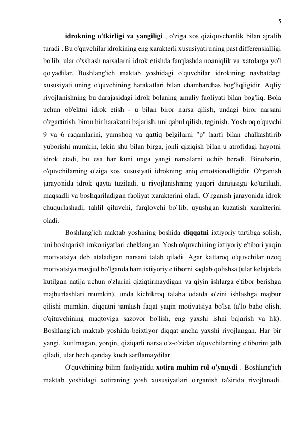 5 
 
 
idrokning o'tkirligi va yangiligi , o'ziga xos qiziquvchanlik bilan ajralib 
turadi . Bu o'quvchilar idrokining eng xarakterli xususiyati uning past differensialligi 
bo'lib, ular o'xshash narsalarni idrok etishda farqlashda noaniqlik va xatolarga yo'l 
qo'yadilar. Boshlang'ich maktab yoshidagi o'quvchilar idrokining navbatdagi 
xususiyati uning o'quvchining harakatlari bilan chambarchas bog'liqligidir. Aqliy 
rivojlanishning bu darajasidagi idrok bolaning amaliy faoliyati bilan bog'liq. Bola 
uchun ob'ektni idrok etish - u bilan biror narsa qilish, undagi biror narsani 
o'zgartirish, biron bir harakatni bajarish, uni qabul qilish, teginish. Yoshroq o'quvchi 
9 va 6 raqamlarini, yumshoq va qattiq belgilarni "p" harfi bilan chalkashtirib 
yuborishi mumkin, lekin shu bilan birga, jonli qiziqish bilan u atrofidagi hayotni 
idrok etadi, bu esa har kuni unga yangi narsalarni ochib beradi. Binobarin, 
o'quvchilarning o'ziga xos xususiyati idrokning aniq emotsionalligidir. O'rganish 
jarayonida idrok qayta tuziladi, u rivojlanishning yuqori darajasiga ko'tariladi, 
maqsadli va boshqariladigan faoliyat xarakterini oladi. O`rganish jarayonida idrok 
chuqurlashadi, tahlil qiluvchi, farqlovchi bo`lib, uyushgan kuzatish xarakterini 
oladi. 
Boshlang'ich maktab yoshining boshida diqqatni ixtiyoriy tartibga solish, 
uni boshqarish imkoniyatlari cheklangan. Yosh o'quvchining ixtiyoriy e'tibori yaqin 
motivatsiya deb ataladigan narsani talab qiladi. Agar kattaroq o'quvchilar uzoq 
motivatsiya mavjud bo'lganda ham ixtiyoriy e'tiborni saqlab qolishsa (ular kelajakda 
kutilgan natija uchun o'zlarini qiziqtirmaydigan va qiyin ishlarga e'tibor berishga 
majburlashlari mumkin), unda kichikroq talaba odatda o'zini ishlashga majbur 
qilishi mumkin. diqqatni jamlash faqat yaqin motivatsiya bo'lsa (a'lo baho olish, 
o'qituvchining maqtoviga sazovor bo'lish, eng yaxshi ishni bajarish va hk). 
Boshlang'ich maktab yoshida beixtiyor diqqat ancha yaxshi rivojlangan. Har bir 
yangi, kutilmagan, yorqin, qiziqarli narsa o'z-o'zidan o'quvchilarning e'tiborini jalb 
qiladi, ular hech qanday kuch sarflamaydilar. 
O'quvchining bilim faoliyatida xotira muhim rol o'ynaydi . Boshlang'ich 
maktab yoshidagi xotiraning yosh xususiyatlari o'rganish ta'sirida rivojlanadi. 
