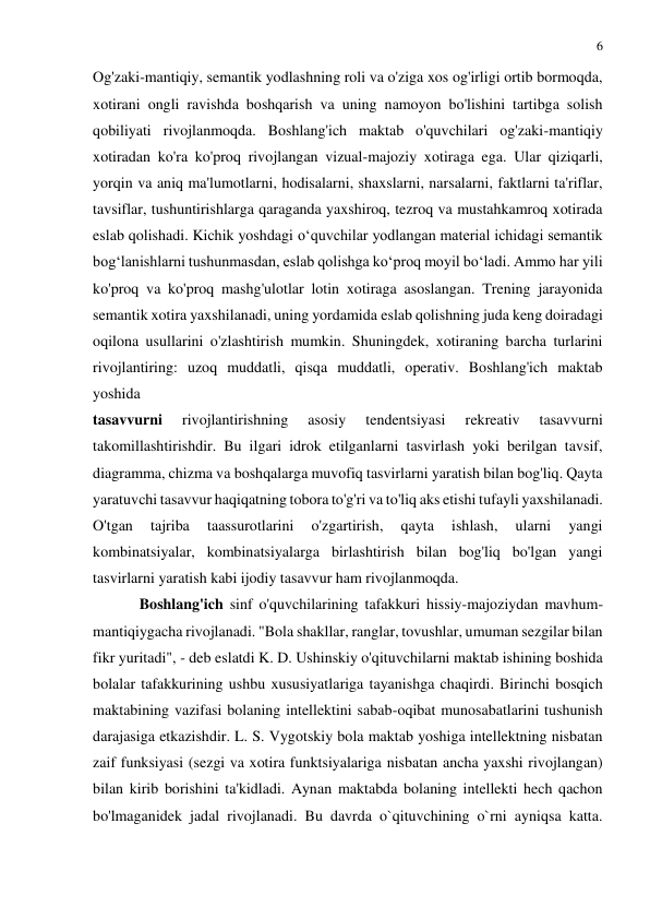 6 
 
 
Og'zaki-mantiqiy, semantik yodlashning roli va o'ziga xos og'irligi ortib bormoqda, 
xotirani ongli ravishda boshqarish va uning namoyon bo'lishini tartibga solish 
qobiliyati rivojlanmoqda. Boshlang'ich maktab o'quvchilari og'zaki-mantiqiy 
xotiradan ko'ra ko'proq rivojlangan vizual-majoziy xotiraga ega. Ular qiziqarli, 
yorqin va aniq ma'lumotlarni, hodisalarni, shaxslarni, narsalarni, faktlarni ta'riflar, 
tavsiflar, tushuntirishlarga qaraganda yaxshiroq, tezroq va mustahkamroq xotirada 
eslab qolishadi. Kichik yoshdagi o‘quvchilar yodlangan material ichidagi semantik 
bog‘lanishlarni tushunmasdan, eslab qolishga ko‘proq moyil bo‘ladi. Ammo har yili 
ko'proq va ko'proq mashg'ulotlar lotin xotiraga asoslangan. Trening jarayonida 
semantik xotira yaxshilanadi, uning yordamida eslab qolishning juda keng doiradagi 
oqilona usullarini o'zlashtirish mumkin. Shuningdek, xotiraning barcha turlarini 
rivojlantiring: uzoq muddatli, qisqa muddatli, operativ. Boshlang'ich maktab 
yoshida  
tasavvurni 
rivojlantirishning 
asosiy 
tendentsiyasi 
rekreativ 
tasavvurni 
takomillashtirishdir. Bu ilgari idrok etilganlarni tasvirlash yoki berilgan tavsif, 
diagramma, chizma va boshqalarga muvofiq tasvirlarni yaratish bilan bog'liq. Qayta 
yaratuvchi tasavvur haqiqatning tobora to'g'ri va to'liq aks etishi tufayli yaxshilanadi. 
O'tgan 
tajriba 
taassurotlarini 
o'zgartirish, 
qayta 
ishlash, 
ularni 
yangi 
kombinatsiyalar, kombinatsiyalarga birlashtirish bilan bog'liq bo'lgan yangi 
tasvirlarni yaratish kabi ijodiy tasavvur ham rivojlanmoqda. 
Boshlang'ich sinf o'quvchilarining tafakkuri hissiy-majoziydan mavhum-
mantiqiygacha rivojlanadi. "Bola shakllar, ranglar, tovushlar, umuman sezgilar bilan 
fikr yuritadi", - deb eslatdi K. D. Ushinskiy o'qituvchilarni maktab ishining boshida 
bolalar tafakkurining ushbu xususiyatlariga tayanishga chaqirdi. Birinchi bosqich 
maktabining vazifasi bolaning intellektini sabab-oqibat munosabatlarini tushunish 
darajasiga etkazishdir. L. S. Vygotskiy bola maktab yoshiga intellektning nisbatan 
zaif funksiyasi (sezgi va xotira funktsiyalariga nisbatan ancha yaxshi rivojlangan) 
bilan kirib borishini ta'kidladi. Aynan maktabda bolaning intellekti hech qachon 
bo'lmaganidek jadal rivojlanadi. Bu davrda o`qituvchining o`rni ayniqsa katta. 
