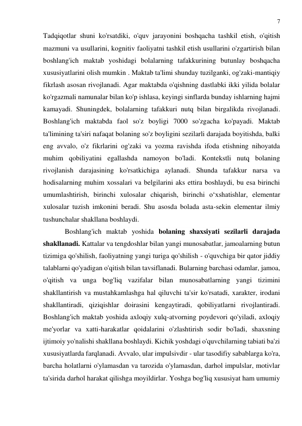 7 
 
 
Tadqiqotlar shuni ko'rsatdiki, o'quv jarayonini boshqacha tashkil etish, o'qitish 
mazmuni va usullarini, kognitiv faoliyatni tashkil etish usullarini o'zgartirish bilan 
boshlang'ich maktab yoshidagi bolalarning tafakkurining butunlay boshqacha 
xususiyatlarini olish mumkin . Maktab ta'limi shunday tuzilganki, og'zaki-mantiqiy 
fikrlash asosan rivojlanadi. Agar maktabda o'qishning dastlabki ikki yilida bolalar 
ko'rgazmali namunalar bilan ko'p ishlasa, keyingi sinflarda bunday ishlarning hajmi 
kamayadi. Shuningdek, bolalarning tafakkuri nutq bilan birgalikda rivojlanadi. 
Boshlang'ich maktabda faol so'z boyligi 7000 so'zgacha ko'payadi. Maktab 
ta'limining ta'siri nafaqat bolaning so'z boyligini sezilarli darajada boyitishda, balki 
eng avvalo, o'z fikrlarini og'zaki va yozma ravishda ifoda etishning nihoyatda 
muhim qobiliyatini egallashda namoyon bo'ladi. Kontekstli nutq bolaning 
rivojlanish darajasining ko'rsatkichiga aylanadi. Shunda tafakkur narsa va 
hodisalarning muhim xossalari va belgilarini aks ettira boshlaydi, bu esa birinchi 
umumlashtirish, birinchi xulosalar chiqarish, birinchi o‘xshatishlar, elementar 
xulosalar tuzish imkonini beradi. Shu asosda bolada asta-sekin elementar ilmiy 
tushunchalar shakllana boshlaydi. 
Boshlang'ich maktab yoshida bolaning shaxsiyati sezilarli darajada 
shakllanadi. Kattalar va tengdoshlar bilan yangi munosabatlar, jamoalarning butun 
tizimiga qo'shilish, faoliyatning yangi turiga qo'shilish - o'quvchiga bir qator jiddiy 
talablarni qo'yadigan o'qitish bilan tavsiflanadi. Bularning barchasi odamlar, jamoa, 
o'qitish va unga bog'liq vazifalar bilan munosabatlarning yangi tizimini 
shakllantirish va mustahkamlashga hal qiluvchi ta'sir ko'rsatadi, xarakter, irodani 
shakllantiradi, qiziqishlar doirasini kengaytiradi, qobiliyatlarni rivojlantiradi. 
Boshlang'ich maktab yoshida axloqiy xulq-atvorning poydevori qo'yiladi, axloqiy 
me'yorlar va xatti-harakatlar qoidalarini o'zlashtirish sodir bo'ladi, shaxsning 
ijtimoiy yo'nalishi shakllana boshlaydi. Kichik yoshdagi o'quvchilarning tabiati ba'zi 
xususiyatlarda farqlanadi. Avvalo, ular impulsivdir - ular tasodifiy sabablarga ko'ra, 
barcha holatlarni o'ylamasdan va tarozida o'ylamasdan, darhol impulslar, motivlar 
ta'sirida darhol harakat qilishga moyildirlar. Yoshga bog'liq xususiyat ham umumiy 
