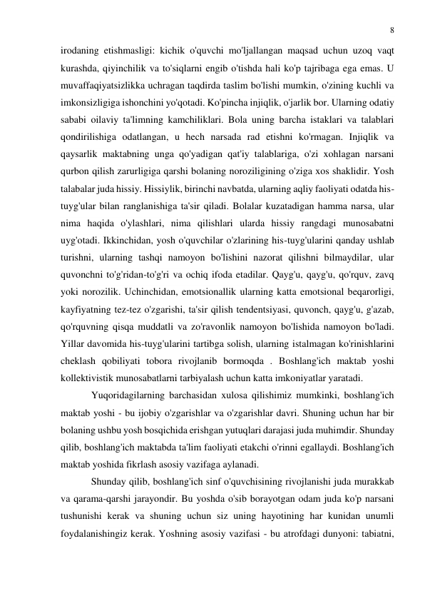 8 
 
 
irodaning etishmasligi: kichik o'quvchi mo'ljallangan maqsad uchun uzoq vaqt 
kurashda, qiyinchilik va to'siqlarni engib o'tishda hali ko'p tajribaga ega emas. U 
muvaffaqiyatsizlikka uchragan taqdirda taslim bo'lishi mumkin, o'zining kuchli va 
imkonsizligiga ishonchini yo'qotadi. Ko'pincha injiqlik, o'jarlik bor. Ularning odatiy 
sababi oilaviy ta'limning kamchiliklari. Bola uning barcha istaklari va talablari 
qondirilishiga odatlangan, u hech narsada rad etishni ko'rmagan. Injiqlik va 
qaysarlik maktabning unga qo'yadigan qat'iy talablariga, o'zi xohlagan narsani 
qurbon qilish zarurligiga qarshi bolaning noroziligining o'ziga xos shaklidir. Yosh 
talabalar juda hissiy. Hissiylik, birinchi navbatda, ularning aqliy faoliyati odatda his-
tuyg'ular bilan ranglanishiga ta'sir qiladi. Bolalar kuzatadigan hamma narsa, ular 
nima haqida o'ylashlari, nima qilishlari ularda hissiy rangdagi munosabatni 
uyg'otadi. Ikkinchidan, yosh o'quvchilar o'zlarining his-tuyg'ularini qanday ushlab 
turishni, ularning tashqi namoyon bo'lishini nazorat qilishni bilmaydilar, ular 
quvonchni to'g'ridan-to'g'ri va ochiq ifoda etadilar. Qayg'u, qayg'u, qo'rquv, zavq 
yoki norozilik. Uchinchidan, emotsionallik ularning katta emotsional beqarorligi, 
kayfiyatning tez-tez o'zgarishi, ta'sir qilish tendentsiyasi, quvonch, qayg'u, g'azab, 
qo'rquvning qisqa muddatli va zo'ravonlik namoyon bo'lishida namoyon bo'ladi. 
Yillar davomida his-tuyg'ularini tartibga solish, ularning istalmagan ko'rinishlarini 
cheklash qobiliyati tobora rivojlanib bormoqda . Boshlang'ich maktab yoshi 
kollektivistik munosabatlarni tarbiyalash uchun katta imkoniyatlar yaratadi. 
Yuqoridagilarning barchasidan xulosa qilishimiz mumkinki, boshlang'ich 
maktab yoshi - bu ijobiy o'zgarishlar va o'zgarishlar davri. Shuning uchun har bir 
bolaning ushbu yosh bosqichida erishgan yutuqlari darajasi juda muhimdir. Shunday 
qilib, boshlang'ich maktabda ta'lim faoliyati etakchi o'rinni egallaydi. Boshlang'ich 
maktab yoshida fikrlash asosiy vazifaga aylanadi. 
Shunday qilib, boshlang'ich sinf o'quvchisining rivojlanishi juda murakkab 
va qarama-qarshi jarayondir. Bu yoshda o'sib borayotgan odam juda ko'p narsani 
tushunishi kerak va shuning uchun siz uning hayotining har kunidan unumli 
foydalanishingiz kerak. Yoshning asosiy vazifasi - bu atrofdagi dunyoni: tabiatni, 
