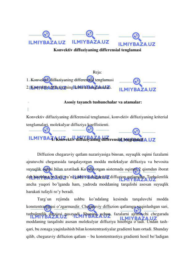  
 
 
 
 
 
Konvektiv diffuziyaning differensial tenglamasi  
 
 
Reja: 
1. Konvektiv diffuziyaning differensial tenglamasi   
2. Konvektiv diffuziyaning kriterial tenglamalari. 
 
Asosiy tayanch tushunchalar va atamalar: 
 
Konvektiv diffuziyaning differensial tenglamasi, konvektiv diffuziyaning kriterial 
tenglamalari, molekulyar diffuziya koeffistienti. 
 
1. Konvektiv diffuziyaning differensial tenglamasi 
 
 
Diffuzion chegaraviy qatlam nazariyasiga binoan, suyuqlik oqimi fazalarni 
ajratuvchi chegarasida tarqalayotgan modda molekulyar diffuziya va bevosita 
suyuqlik oqimi bilan uzatiladi Ko’rilayotgan sistemada oqimni 2 qismdan iborat 
deb hisoblasa bo’ladi, ya’ni yadro va chegaraviy diffuzion qatlamdan. Turbulentlik 
ancha yuqori bo’lganda ham, yadroda moddaning tarqalishi asosan suyuqlik 
harakati tufayli ro’y beradi.  
 
Turg`un 
rejimda 
ushbu 
ko’ndalang 
kesimda 
tarqaluvchi 
modda 
konstentrastiyasi o’zgarmasdir. Chegaraviy diffuzion qatlamga yaqinlashgan sari, 
turbulentlik darajasi pasayadi. Shuning uchun, fazalarni ajratuvchi chegarada 
moddaning tarqalishi asosan molekulyar diffuziya hisobiga o’tadi. Undan tash-
qari, bu zonaga yaqinlashish bilan konstentrastiyalar gradienti ham ortadi. Shunday 
qilib, chegaraviy diffuzion qatlam – bu konstentrastiya gradienti hosil bo’ladigan 
