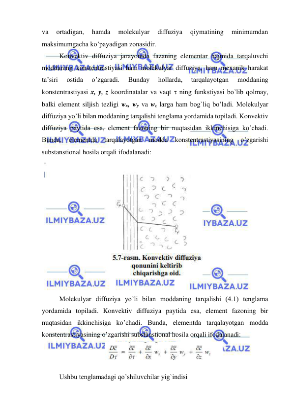  
 
va 
ortadigan, 
hamda 
molekulyar 
diffuziya 
qiymatining 
minimumdan 
maksimumgacha ko’payadigan zonasidir.  
 
Konvektiv diffuziya jarayonida fazaning elementar hajmida tarqaluvchi 
moddaning konstentrastiyasi ham molekulyar diffuziya, ham mexanik harakat 
ta’siri 
ostida 
o’zgaradi. 
Bunday 
hollarda, 
tarqalayotgan 
moddaning 
konstentrastiyasi x, y, z koordinatalar va vaqt  ning funkstiyasi bo’lib qolmay, 
balki element siljish tezligi wx, wy va wz larga ham bog`liq bo’ladi. Molekulyar 
diffuziya yo’li bilan moddaning tarqalishi tenglama yordamida topiladi. Konvektiv 
diffuziya paytida esa, element fazoning bir nuqtasidan ikkinchisiga ko’chadi. 
Bunda, elementda tarqalayotgan modda konstentrastiyasining o’zgarishi 
substanstional hosila orqali ifodalanadi: 
 
 
 
 
Molekulyar diffuziya yo’li bilan moddaning tarqalishi (4.1) tenglama 
yordamida topiladi. Konvektiv diffuziya paytida esa, element fazoning bir 
nuqtasidan ikkinchisiga ko’chadi. Bunda, elementda tarqalayotgan modda 
konstentrastiyasining o’zgarishi substanstional hosila orqali ifodalanadi: 
 
Ushbu tenglamadagi qo’shiluvchilar yig`indisi  
