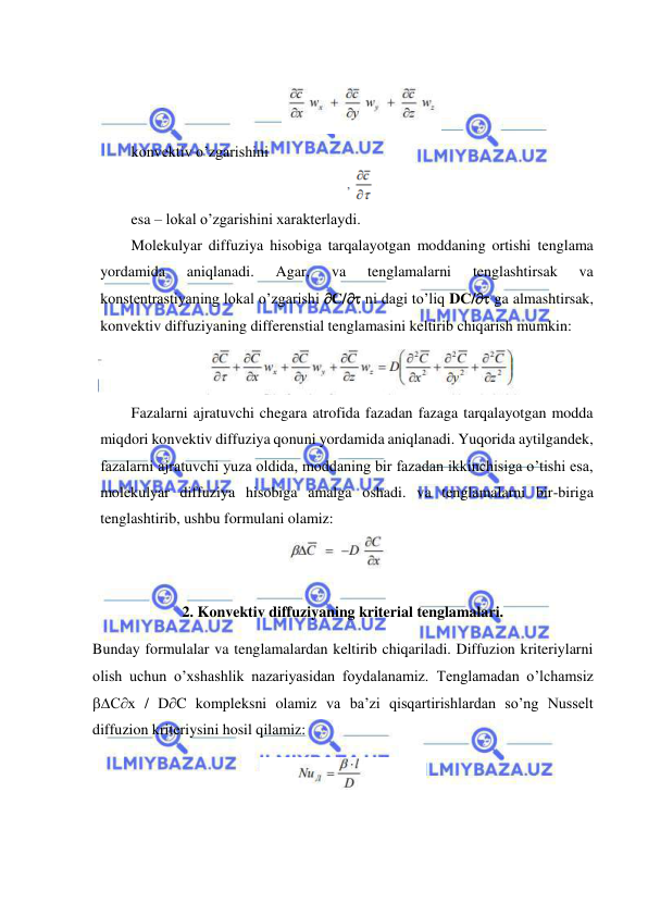  
 
 
 
konvektiv o’zgarishini 
 
esa – lokal o’zgarishini xarakterlaydi. 
Molekulyar diffuziya hisobiga tarqalayotgan moddaning ortishi tenglama 
yordamida 
aniqlanadi. 
Agar, 
va 
tenglamalarni 
tenglashtirsak 
va 
konstentrastiyaning lokal o’zgarishi С/ ni dagi to’liq DС/ ga almashtirsak, 
konvektiv diffuziyaning differenstial tenglamasini keltirib chiqarish mumkin:  
 
Fazalarni ajratuvchi chegara atrofida fazadan fazaga tarqalayotgan modda 
miqdori konvektiv diffuziya qonuni yordamida aniqlanadi. Yuqorida aytilgandek, 
fazalarni ajratuvchi yuza oldida, moddaning bir fazadan ikkinchisiga o’tishi esa, 
molekulyar diffuziya hisobiga amalga oshadi. va tenglamalarni bir-biriga 
tenglashtirib, ushbu formulani olamiz: 
 
   
2. Konvektiv diffuziyaning kriterial tenglamalari. 
Bunday formulalar va tenglamalardan keltirib chiqariladi. Diffuzion kriteriylarni 
olish uchun o’xshashlik nazariyasidan foydalanamiz. Tenglamadan o’lchamsiz 
Сх / DC kompleksni olamiz va ba’zi qisqartirishlardan so’ng Nusselt 
diffuzion kriteriysini hosil qilamiz:  
 
