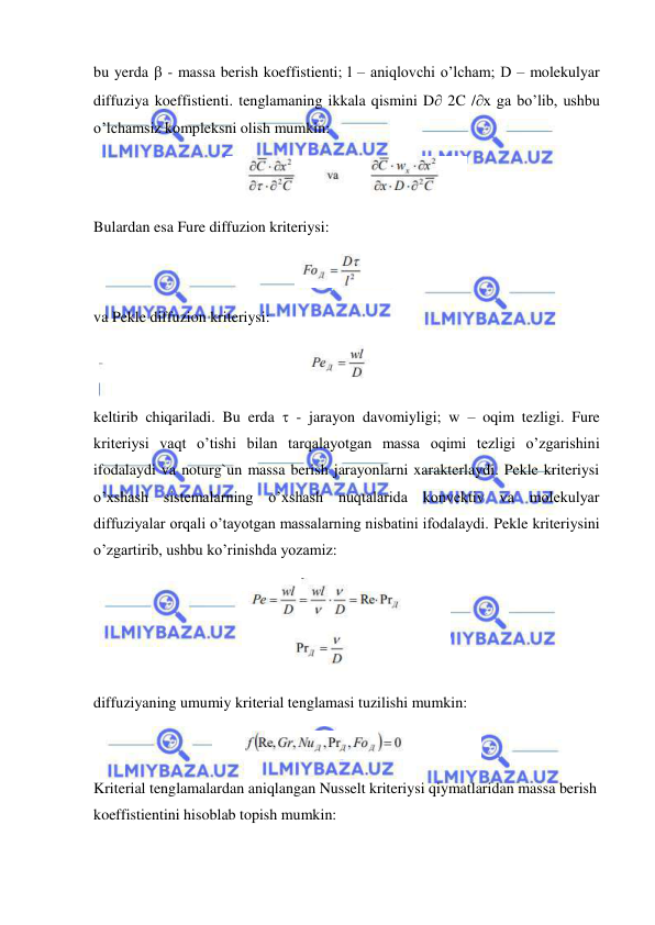  
 
bu yerda  - massa berish koeffistienti; l – aniqlovchi o’lcham; D – molekulyar 
diffuziya koeffistienti. tenglamaning ikkala qismini D 2C /x ga bo’lib, ushbu 
o’lchamsiz kompleksni olish mumkin:  
 
Bulardan esa Fure diffuzion kriteriysi:  
 
va Pekle diffuzion kriteriysi: 
 
keltirib chiqariladi. Bu erda  - jarayon davomiyligi; w – oqim tezligi. Fure 
kriteriysi vaqt o’tishi bilan tarqalayotgan massa oqimi tezligi o’zgarishini 
ifodalaydi va noturg`un massa berish jarayonlarni xarakterlaydi. Pekle kriteriysi 
o’xshash sistemalarning o’xshash nuqtalarida konvektiv va molekulyar 
diffuziyalar orqali o’tayotgan massalarning nisbatini ifodalaydi. Pekle kriteriysini 
o’zgartirib, ushbu ko’rinishda yozamiz: 
 
diffuziyaning umumiy kriterial tenglamasi tuzilishi mumkin: 
 
Kriterial tenglamalardan aniqlangan Nusselt kriteriysi qiymatlaridan massa berish 
koeffistientini hisoblab topish mumkin: 
